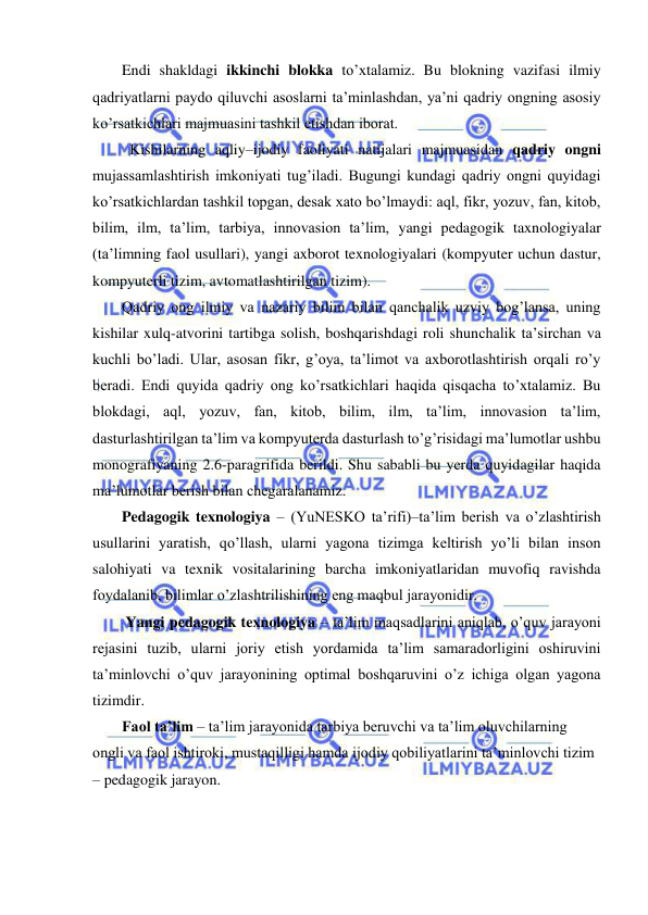  
 
Endi shakldagi ikkinchi blokka to’xtalamiz. Bu blokning vazifasi ilmiy 
qadriyatlarni paydo qiluvchi asoslarni ta’minlashdan, ya’ni qadriy ongning asosiy 
ko’rsatkichlari majmuasini tashkil etishdan iborat. 
  Kishilarning aqliy–ijodiy faoliyati natijalari majmuasidan qadriy ongni 
mujassamlashtirish imkoniyati tug’iladi. Bugungi kundagi qadriy ongni quyidagi 
ko’rsatkichlardan tashkil topgan, desak xato bo’lmaydi: aql, fikr, yozuv, fan, kitob, 
bilim, ilm, ta’lim, tarbiya, innovasion ta’lim, yangi pedagogik taxnologiyalar 
(ta’limning faol usullari), yangi axborot texnologiyalari (kompyuter uchun dastur, 
kompyuterli tizim, avtomatlashtirilgan tizim). 
Qadriy ong ilmiy va nazariy bilim bilan qanchalik uzviy bog’lansa, uning 
kishilar xulq-atvorini tartibga solish, boshqarishdagi roli shunchalik ta’sirchan va 
kuchli bo’ladi. Ular, asosan fikr, g’oya, ta’limot va axborotlashtirish orqali ro’y 
beradi. Endi quyida qadriy ong ko’rsatkichlari haqida qisqacha to’xtalamiz. Bu 
blokdagi, aql, yozuv, fan, kitob, bilim, ilm, ta’lim, innovasion ta’lim,  
dasturlashtirilgan ta’lim va kompyuterda dasturlash to’g’risidagi ma’lumotlar ushbu 
monografiyaning 2.6-paragrifida berildi. Shu sababli bu yerda quyidagilar haqida 
ma’lumotlar berish bilan chegaralanamiz. 
Pedagogik texnologiya – (YuNESKO ta’rifi)–ta’lim berish va o’zlashtirish 
usullarini yaratish, qo’llash, ularni yagona tizimga keltirish yo’li bilan inson 
salohiyati va texnik vositalarining barcha imkoniyatlaridan muvofiq ravishda 
foydalanib, bilimlar o’zlashtrilishining eng maqbul jarayonidir. 
 Yangi pedagogik texnologiya – ta’lim maqsadlarini aniqlab, o’quv jarayoni 
rejasini tuzib, ularni joriy etish yordamida ta’lim samaradorligini oshiruvini 
ta’minlovchi o’quv jarayonining optimal boshqaruvini o’z ichiga olgan yagona 
tizimdir.  
Faol ta’lim – ta’lim jarayonida tarbiya beruvchi va ta’lim oluvchilarning 
ongli va faol ishtiroki, mustaqilligi hamda ijodiy qobiliyatlarini ta’minlovchi tizim 
– pedagogik jarayon. 
