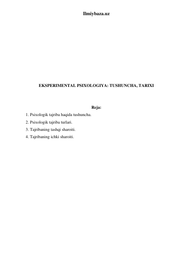 Ilmiybaza.uz 
 
 
 
 
 
 
 
 
 
EKSPERIMENTAL PSIXOLOGIYA: TUSHUNCHA, TARIXI 
 
 
Reja: 
1. Psixologik tajriba haqida tushuncha.  
2. Psixologik tajriba turlari.  
3. Tajribaning tashqi sharoiti.  
4. Tajribaning ichki sharoiti.  
 
 
 
 
 
 
 
 
 
 
 
 
 
