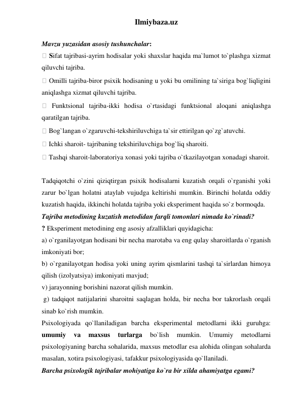 Ilmiybaza.uz 
 
Mavzu yuzasidan asosiy tushunchalar:  
 Sifat tajribasi-ayrim hodisalar yoki shaxslar haqida ma`lumot to`plashga xizmat 
qiluvchi tajriba.  
 Omilli tajriba-biror psixik hodisaning u yoki bu omilining ta`siriga bog`liqligini 
aniqlashga xizmat qiluvchi tajriba.  
 Funktsional tajriba-ikki hodisa o`rtasidagi funktsional aloqani aniqlashga 
qaratilgan tajriba.  
 Bog`langan o`zgaruvchi-tekshiriluvchiga ta`sir ettirilgan qo`zg`atuvchi.  
 Ichki sharoit- tajribaning tekshiriluvchiga bog`liq sharoiti.  
 Tashqi sharoit-laboratoriya xonasi yoki tajriba o`tkazilayotgan xonadagi sharoit.  
 
Tadqiqotchi o`zini qiziqtirgan psixik hodisalarni kuzatish orqali o`rganishi yoki 
zarur bo`lgan holatni ataylab vujudga keltirishi mumkin. Birinchi holatda oddiy 
kuzatish haqida, ikkinchi holatda tajriba yoki eksperiment haqida so`z bormoqda.  
Tajriba metodining kuzatish metodidan farqli tomonlari nimada ko`rinadi?  
? Eksperiment metodining eng asosiy afzalliklari quyidagicha:  
a) o`rganilayotgan hodisani bir necha marotaba va eng qulay sharoitlarda o`rganish 
imkoniyati bor;  
b) o`rganilayotgan hodisa yoki uning ayrim qismlarini tashqi ta`sirlardan himoya 
qilish (izolyatsiya) imkoniyati mavjud;  
v) jarayonning borishini nazorat qilish mumkin. 
 g) tadqiqot natijalarini sharoitni saqlagan holda, bir necha bor takrorlash orqali 
sinab ko`rish mumkin.  
Psixologiyada qo`llaniladigan barcha eksperimental metodlarni ikki guruhga: 
umumiy 
va 
maxsus 
turlarga 
bo`lish 
mumkin. 
Umumiy 
metodlarni 
psixologiyaning barcha sohalarida, maxsus metodlar esa alohida olingan sohalarda 
masalan, xotira psixologiyasi, tafakkur psixologiyasida qo`llaniladi.  
Barcha psixologik tajribalar mohiyatiga ko`ra bir xilda ahamiyatga egami?  
