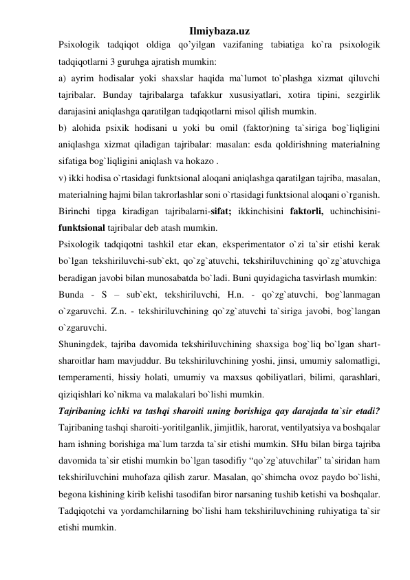 Ilmiybaza.uz 
Psixologik tadqiqot oldiga qo’yilgan vazifaning tabiatiga ko`ra psixologik 
tadqiqotlarni 3 guruhga ajratish mumkin:  
a) ayrim hodisalar yoki shaxslar haqida ma`lumot to`plashga xizmat qiluvchi 
tajribalar. Bunday tajribalarga tafakkur xususiyatlari, xotira tipini, sezgirlik 
darajasini aniqlashga qaratilgan tadqiqotlarni misol qilish mumkin.  
b) alohida psixik hodisani u yoki bu omil (faktor)ning ta`siriga bog`liqligini 
aniqlashga xizmat qiladigan tajribalar: masalan: esda qoldirishning materialning 
sifatiga bog`liqligini aniqlash va hokazo .  
v) ikki hodisa o`rtasidagi funktsional aloqani aniqlashga qaratilgan tajriba, masalan, 
materialning hajmi bilan takrorlashlar soni o`rtasidagi funktsional aloqani o`rganish. 
Birinchi tipga kiradigan tajribalarni-sifat; ikkinchisini faktorli, uchinchisini-
funktsional tajribalar deb atash mumkin.  
Psixologik tadqiqotni tashkil etar ekan, eksperimentator o`zi ta`sir etishi kerak 
bo`lgan tekshiriluvchi-sub`ekt, qo`zg`atuvchi, tekshiriluvchining qo`zg`atuvchiga 
beradigan javobi bilan munosabatda bo`ladi. Buni quyidagicha tasvirlash mumkin:  
Bunda - S – sub`ekt, tekshiriluvchi, H.n. - qo`zg`atuvchi, bog`lanmagan 
o`zgaruvchi. Z.n. - tekshiriluvchining qo`zg`atuvchi ta`siriga javobi, bog`langan 
o`zgaruvchi.  
Shuningdek, tajriba davomida tekshiriluvchining shaxsiga bog`liq bo`lgan shart-
sharoitlar ham mavjuddur. Bu tekshiriluvchining yoshi, jinsi, umumiy salomatligi, 
temperamenti, hissiy holati, umumiy va maxsus qobiliyatlari, bilimi, qarashlari, 
qiziqishlari ko`nikma va malakalari bo`lishi mumkin.  
Tajribaning ichki va tashqi sharoiti uning borishiga qay darajada ta`sir etadi? 
Tajribaning tashqi sharoiti-yoritilganlik, jimjitlik, harorat, ventilyatsiya va boshqalar 
ham ishning borishiga ma`lum tarzda ta`sir etishi mumkin. SHu bilan birga tajriba 
davomida ta`sir etishi mumkin bo`lgan tasodifiy “qo`zg`atuvchilar” ta`siridan ham 
tekshiriluvchini muhofaza qilish zarur. Masalan, qo`shimcha ovoz paydo bo`lishi, 
begona kishining kirib kelishi tasodifan biror narsaning tushib ketishi va boshqalar. 
Tadqiqotchi va yordamchilarning bo`lishi ham tekshiriluvchining ruhiyatiga ta`sir 
etishi mumkin.  
