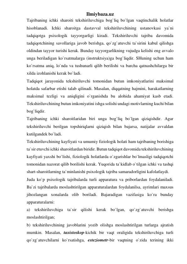 Ilmiybaza.uz 
Tajribaning ichki sharoiti tekshiriluvchiga bog`liq bo`lgan vaqtinchalik holatlar 
hisoblanadi. Ichki sharoitga dastavval tekshiriluvchining ustanovkasi ya`ni 
tadqiqotga psixologik tayyorgarligi kiradi. Tekshiriluvchi tajriba davomida 
tadqiqotchining savollariga javob berishga, qo`zg`atuvchi ta`sirini kabul qilishga 
oldindan tayyor turishi kerak. Bunday tayyorgarlikning vujudga kelishi eng avvalo 
unga beriladigan ko`rsatmalarga (instruktsiya)ga bog`liqdir. SHuning uchun ham 
ko`rsatma aniq, lo`nda va tushunarli qilib berilishi va barcha qatnashchilarga bir 
xilda izohlanishi kerak bo`ladi.  
Tadqiqot jarayonida tekshiriluvchi tomonidan butun imkoniyatlarini maksimal 
holatda safarbar etishi talab qilinadi. Masalan, diqqatning hajmini, harakatlarning 
maksimal tezligi va aniqligini o`rganishda bu alohida ahamiyat kasb etadi. 
Tekshiriluvchining butun imkoniyatini ishga solishi undagi motivlarning kuchi bilan 
bog`liqdir.  
Tajribaning ichki sharoitlaridan biri unga bog`liq bo`lgan qiziqishdir. Agar 
tekshiriluvchi berilgan topshiriqlarni qiziqish bilan bajarsa, natijalar avvaldan 
kutilgandek bo`ladi.  
Tekshiriluvchining kayfiyati va umumiy fiziologik holati ham tajribaning borishiga 
ta`sir etuvchi ichki sharoitlardan biridir. Butun tadqiqot davomida tekshiriluvchining 
kayfiyati yaxshi bo`lishi, fiziologik holatlarda o`zgarishlar bo`lmasligi tadqiqotchi 
tomonidan nazorat qilib borilishi kerak. Yuqorida ta`kidlab o`tilgan ichki va tashqi 
shart-sharoitlarning ta`minlanishi psixologik tajriba samaradorligini kafolatlaydi.  
Juda ko`p psixologik tajribalarda turli apparatura va priborlardan foydalaniladi. 
Ba`zi tajribalarda moslashtirilgan apparaturalardan foydalanilsa, ayrimlari maxsus 
jihozlangan xonalarda olib boriladi. Bajaradigan vazifasiga ko`ra bunday 
apparaturalarni:  
a) tekshiriluvchiga ta`sir qilishi kerak bo`lgan, qo`zg`atuvchi berishga 
moslashtirilgan;  
b) tekshiriluvchining javoblarini yozib olishga moslashtirilgan turlarga ajratish 
mumkin. Masalan, taxistoskop-kichik bir vaqt oraligida tekshiriluvchiga turli 
qo`zg`atuvchilarni ko`rsatishga, esteziometr-bir vaqtning o`zida terining ikki 
