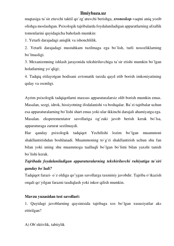 Ilmiybaza.uz 
nuqtasiga ta`sir etuvchi taktil qo`zg`atuvchi berishga, xronoskop-vaqtni aniq yozib 
olishga moslashgan. Psixologik tajribalarda foydalaniladigan apparatlarning afzallik 
tomonlarini quyidagicha baholash mumkin:  
1. Yetarli darajadagi aniqlik va ishonchlilik.  
2. Yetarli darajadagi mustahkam tuzilmaga ega bo`lish, turli nosozliklarning 
bo`lmasligi.  
3. Mexanizmning ishlash jarayonida tekshiriluvchiga ta`sir etishi mumkin bo`lgan 
holatlarning yo`qligi;  
4. Tadqiq etilayotgan hodisani avtomatik tarzda qayd etib borish imkoniyatining 
qulay va osonligi.  
 
Ayrim psixologik tadqiqotlarni maxsus apparaturalarsiz olib borish mumkin emas. 
Masalan, sezgi, idrok, hissiyotning ifodalanishi va boshqalar. Ba`zi tajribalar uchun 
esa apparaturalarning bo`lishi shart emas yoki ular ikkinchi darajali ahamiyatga ega. 
Masalan. eksperementator savollariga og`zaki javob berish kerak bo`lsa, 
apparaturaga zarurat sezilmaydi.  
Har 
qanday 
psixologik 
tadqiqot 
Yechilishi 
lozim 
bo`lgan 
muammoni 
shakllantirishdan boshlanadi. Muammoning to`g`ri shakllantirish uchun shu fan 
bilan yoki uning shu muammoga taalluqli bo`lgan bo`limi bilan yaxshi tanish 
bo`lishi kerak.  
Tajribada foydalaniladigan apparaturalarning tekshiriluvchi ruhiyatiga ta`siri 
qanday bo`ladi?  
Tadqiqot farazi- o`z oldiga qo’ygan savollarga taxminiy javobdir. Tajriba o`tkazish 
orqali qo`yilgan farazni tasdiqlash yoki inkor qilish mumkin.  
 
Mavzu yuzasidan test savollari:  
1. Quyidagi javoblarning qaysinisida tajribaga xos bo`lgan xususiyatlar aks 
ettirilgan?  
 
A) Ob`ektivlik, tabiiylik  
