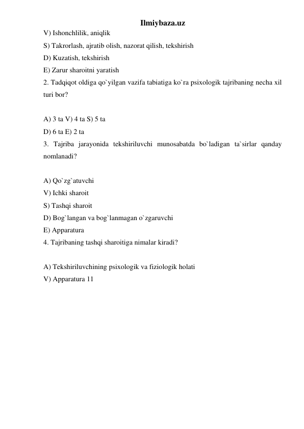 Ilmiybaza.uz 
V) Ishonchlilik, aniqlik  
S) Takrorlash, ajratib olish, nazorat qilish, tekshirish  
D) Kuzatish, tekshirish  
E) Zarur sharoitni yaratish  
2. Tadqiqot oldiga qo`yilgan vazifa tabiatiga ko`ra psixologik tajribaning necha xil 
turi bor?  
 
A) 3 ta V) 4 ta S) 5 ta  
D) 6 ta E) 2 ta  
3. Tajriba jarayonida tekshiriluvchi munosabatda bo`ladigan ta`sirlar qanday 
nomlanadi?  
 
A) Qo`zg`atuvchi  
V) Ichki sharoit  
S) Tashqi sharoit  
D) Bog`langan va bog`lanmagan o`zgaruvchi  
E) Apparatura  
4. Tajribaning tashqi sharoitiga nimalar kiradi?  
 
A) Tekshiriluvchining psixologik va fiziologik holati  
V) Apparatura 11  
 
