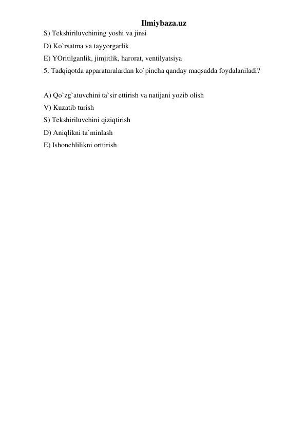 Ilmiybaza.uz 
S) Tekshiriluvchining yoshi va jinsi  
D) Ko`rsatma va tayyorgarlik  
E) YOritilganlik, jimjitlik, harorat, ventilyatsiya  
5. Tadqiqotda apparaturalardan ko`pincha qanday maqsadda foydalaniladi?  
 
A) Qo`zg`atuvchini ta`sir ettirish va natijani yozib olish  
V) Kuzatib turish  
S) Tekshiriluvchini qiziqtirish  
D) Aniqlikni ta`minlash  
E) Ishonchlilikni orttirish 
