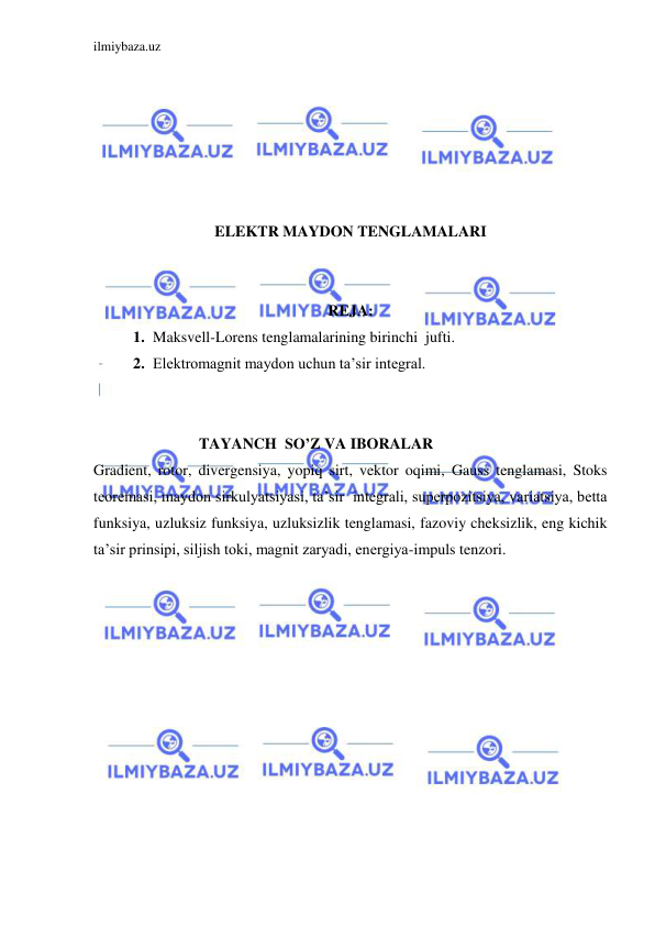 ilmiybaza.uz 
 
 
 
 
 
 
 
ELEKTR MAYDON TENGLAMALARI 
 
 
REJA: 
1. Maksvell-Lorens tenglamalarining birinchi  jufti. 
2. Elektromagnit maydon uchun ta’sir integral. 
 
 
            TAYANCH  SO’Z VA IBORALAR 
Gradient, rotor, divergensiya, yopiq sirt, vektor oqimi, Gauss tenglamasi, Stoks 
teoremasi, maydon sirkulyatsiyasi, ta’sir  integrali, superpozitsiya, variatsiya, betta 
funksiya, uzluksiz funksiya, uzluksizlik tenglamasi, fazoviy cheksizlik, eng kichik 
ta’sir prinsipi, siljish toki, magnit zaryadi, energiya-impuls tenzori. 
 
 
 
 
 
 
 
 
 
 
 
