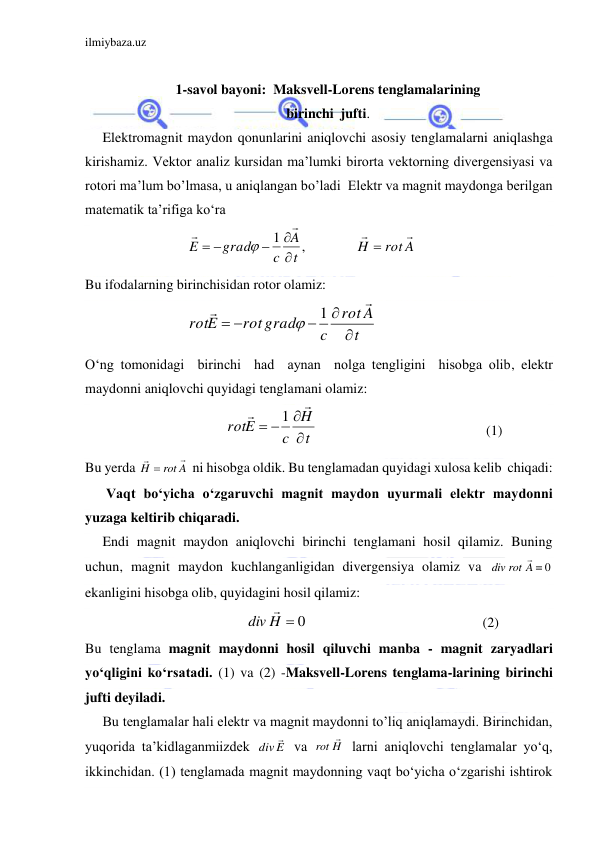 ilmiybaza.uz 
 
 
1-savol bayoni:  Maksvell-Lorens tenglamalarining 
birinchi  jufti. 
     Elektromagnit maydon qonunlarini aniqlovchi asosiy tenglamalarni aniqlashga 
kirishamiz. Vektor analiz kursidan ma’lumki birorta vektorning divergensiyasi va 
rotori ma’lum bo’lmasa, u aniqlangan bo’ladi  Elektr va magnit maydonga berilgan 
matematik ta’rifiga ko‘ra  
                     
 
Bu ifodalarning birinchisidan rotor olamiz: 
                             
 
O‘ng tomonidagi  birinchi  had  aynan  nolga tengligini  hisobga olib, elektr 
maydonni aniqlovchi quyidagi tenglamani olamiz: 
                                        
                                                (1) 
Bu yerda 
 ni hisobga oldik. Bu tenglamadan quyidagi xulosa kelib  chiqadi: 
      Vaqt bo‘yicha o‘zgaruvchi magnit maydon uyurmali elektr maydonni 
yuzaga keltirib chiqaradi. 
     Endi magnit maydon aniqlovchi birinchi tenglamani hosil qilamiz. Buning 
uchun, magnit maydon kuchlanganligidan divergensiya olamiz va 
 
ekanligini hisobga olib, quyidagini hosil qilamiz: 
                                              
                                                  (2)                   
Bu tenglama magnit maydonni hosil qiluvchi manba - magnit zaryadlari 
yo‘qligini ko‘rsatadi. (1) va (2) -Maksvell-Lorens tenglama-larining birinchi 
jufti deyiladi. 
     Bu tenglamalar hali elektr va magnit maydonni to’liq aniqlamaydi. Birinchidan, 
yuqorida ta’kidlaganmiizdek 
 va 
 larni aniqlovchi tenglamalar yo‘q, 
ikkinchidan. (1) tenglamada magnit maydonning vaqt bo‘yicha o‘zgarishi ishtirok  
rot A
H
t
A
c
grad
E








 
,
1

t
A
rot
c
rot grad
rotE







1

t
H
c
rotE






1
rot A
H



rot A  0
div

H  0
div

E
div

H
rot

