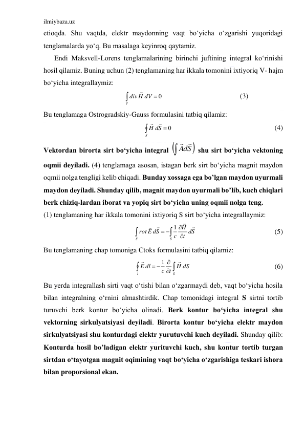 ilmiybaza.uz 
 
etioqda. Shu vaqtda, elektr maydonning vaqt bo‘yicha o‘zgarishi yuqoridagi 
tenglamalarda yo‘q. Bu masalaga keyinroq qaytamiz. 
      Endi Maksvell-Lorens tenglamalarining birinchi juftining integral ko‘rinishi 
hosil qilamiz. Buning uchun (2) tenglamaning har ikkala tomonini ixtiyoriq V- hajm 
bo‘yicha integrallaymiz: 
                          
                                           (3)             
Bu tenglamaga Ostrogradskiy-Gauss formulasini tatbiq qilamiz: 
                                                         (4) 
Vektordan birorta sirt bo‘yicha integral 
 shu sirt bo‘yicha vektoning 
oqmii deyiladi. (4) tenglamaga asosan, istagan berk sirt bo‘yicha magnit maydon 
oqmii nolga tengligi kelib chiqadi. Bunday xossaga ega bo’lgan maydon uyurmali 
maydon deyiladi. Shunday qilib, magnit maydon uyurmali bo’lib, kuch chiqlari 
berk chiziq-lardan iborat va yopiq sirt bo‘yicha uning oqmii nolga teng. 
(1) tenglamaning har ikkala tomonini ixtiyoriq S sirt bo‘yicha integrallaymiz: 
                                            (5) 
Bu tenglamaning chap tomoniga Ctoks formulasini tatbiq qilamiz: 
                                               (6) 
Bu yerda integrallash sirti vaqt o‘tishi bilan o‘zgarmaydi deb, vaqt bo‘yicha hosila 
bilan integralning o‘rnini almashtirdik. Chap tomonidagi integral S sirtni tortib 
turuvchi berk kontur bo‘yicha olinadi. Berk kontur bo‘yicha integral shu 
vektorning sirkulyatsiyasi deyiladi. Birorta kontur bo‘yicha elektr maydon 
sirkulyatsiyasi shu konturdagi elektr yurutuvchi kuch deyiladi. Shunday qilib: 
Konturda hosil bo’ladigan elektr yurituvchi kuch, shu kontur tortib turgan 
sirtdan o‘tayotgan magnit oqimining vaqt bo‘yicha o‘zgarishiga teskari ishora 
bilan proporsional ekan. 


V
divH dV
0



S
H dS
0



dS
A
 







S
S
t dS
H
c
E dS
rot




1

 



l
S
H dS
c t
dl
E


1
