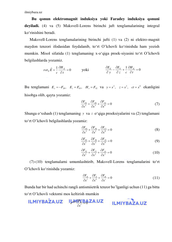 ilmiybaza.uz 
 
       Bu qonun elektromagnit induksiya yoki Faradey induksiya qonuni 
deyiladi. (4) va (5) Maksvell-Lorens birinchi juft tenglamalarining integral 
ko‘rinishini beradi. 
     Maksvell-Lorens tenglamalarining birinchi jufti (1) va (2) ni elektro-magnit 
maydon tenzori ifodasidan foydalanib, to‘rt O’lchovli ko‘rinishda ham yozish 
mumkin. Misol sifatida (1) tenglamaning x-o‘qiga proek-siyasini to‘rt O’lchovli 
belgilashlarda yozamiz. 
          yoki                
 
 
Bu tenglamani 
 va 
 ekanligini 
hisobga olib, qayta yozamiz: 
                                          (7) 
Shunga o‘xshash (1) tenglamaning  va  o‘qiga proeksiyalarini va (2) tenglamani 
to‘rt O’lchovli belgilashlarda yozamiz: 
                                          (8) 
                                          (9) 
                                        (10) 
     (7)-(10) tenglamalarni umumlashtirib, Maksvell-Lorens tenglamalarini to‘rt 
O’lchovli ko‘rinishda yozamiz: 
                                        (11) 
Bunda har bir had uchinchi rangli antismiietrik tenzor bo’lganligi uchun (11) ga bitta 
to‘rt O’lchovli vektorni mos keltirish mumkin 
                                             
               
0
1




t
H
c
E
rot
X
X

0
1





 


t
H
c
z
E
y
E
X
Y
Z
32
03
20
,
,
F
H
F
E
F
E
x
z
y


 
0
3
2
,
,
x
ct
x
z
x
y



0
0
32
3
20
2
03


 

 


x
F
x
F
x
F
y
z
0
0
13
1
30
3
01


 

 


x
F
x
F
x
F
0
0
21
2
30
1
02


 

 


x
F
x
F
x
F
0
3
21
2
13
1
32


 

 


x
F
x
F
x
F
 0

 

 


i
kl
k
li
l
ik
x
F
x
F
x
F
 0


l
ik
iklm
x
F
e
