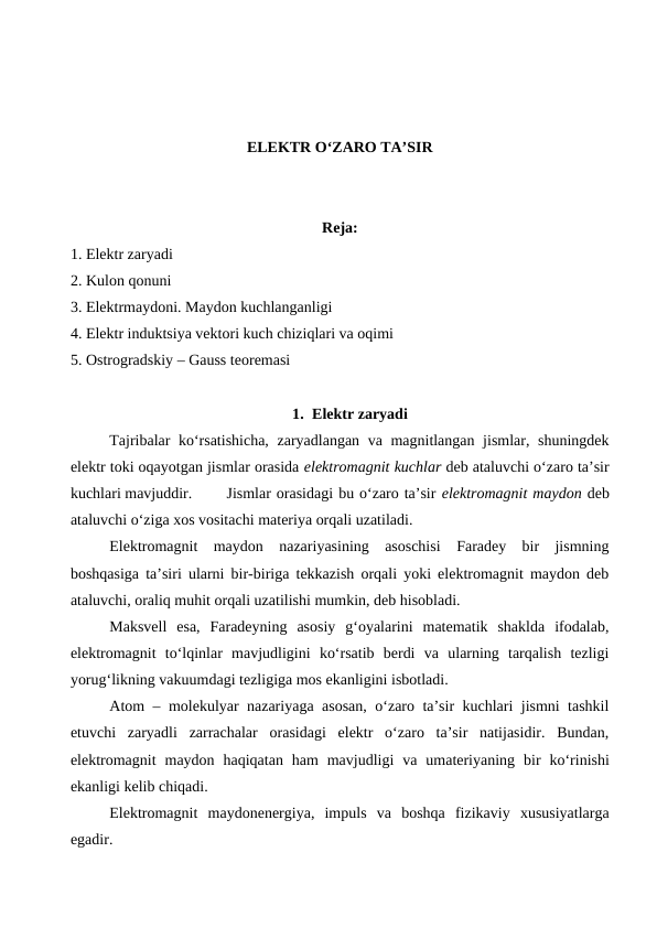ELEKTR O‘ZARO TA’SIR
Reja:
1. Elektr zaryadi
2. Kulon qonuni
3. Elektrmaydoni. Maydon kuchlanganligi
4. Elektr induktsiya vektori kuch chiziqlari va oqimi
5. Ostrogradskiy – Gauss teoremasi
1. Elektr zaryadi
Tajribalar ko‘rsatishicha,  zaryadlangan va magnitlangan jismlar, shuningdek
elektr toki oqayotgan jismlar orasida elektromagnit kuchlar deb ataluvchi o‘zaro ta’sir
kuchlari mavjuddir.
Jismlar orasidagi bu o‘zaro ta’sir elektromagnit maydon deb
ataluvchi o‘ziga xos vositachi materiya orqali uzatiladi. 
Elektromagnit  maydon  nazariyasining  asoschisi  Faradey  bir  jismning
boshqasiga ta’siri ularni bir-biriga tekkazish orqali yoki elektromagnit maydon deb
ataluvchi, oraliq muhit orqali uzatilishi mumkin, deb hisobladi.
Maksvell  esa,  Faradeyning  asosiy  g‘oyalarini  matematik  shaklda  ifodalab,
elektromagnit  to‘lqinlar  mavjudligini  ko‘rsatib  berdi  va  ularning  tarqalish  tezligi
yorug‘likning vakuumdagi tezligiga mos ekanligini isbotladi.
Atom – molekulyar nazariyaga asosan, o‘zaro ta’sir kuchlari jismni tashkil
etuvchi  zaryadli  zarrachalar  orasidagi  elektr  o‘zaro  ta’sir  natijasidir.  Bundan,
elektromagnit maydon haqiqatan ham mavjudligi va umateriyaning bir ko‘rinishi
ekanligi kelib chiqadi.
Elektromagnit maydonenergiya,  impuls va boshqa fizikaviy xususiyatlarga
egadir.
