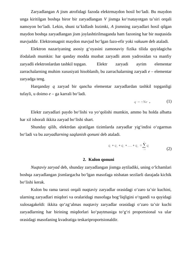 Zaryadlangan A jism atrofidagi fazoda elektrmaydon hosil bo‘ladi. Bu maydon
unga kiritilgan boshqa biror bir zaryadlangan  V  jismga ko‘rsatayotgan ta’siri orqali
namoyon bo‘ladi. Lekin, shuni ta’kidlash lozimki, A jismning zaryadlari hosil qilgan
maydon boshqa zaryadlangan jism joylashtirilmaganda ham fazoning har bir nuqtasida
mavjuddir. Elektromagnit maydon mavjud bo‘lgan fazo-efir yoki vakuum deb ataladi.
Elektron  nazariyaning  asosiy  g‘oyasini  zamonaviy  fizika  tilida  quyidagicha
ifodalash mumkin: har qanday modda musbat zaryadli atom yadrosidan va manfiy
zaryadli elektronlardan tashkil topgan.
Elektr 
zaryadi 
ayrim 
elementar
zarrachalarning muhim xususiyati hisoblanib, bu zarrachalarning zaryadi e – elementar
zaryadga teng.
Harqanday  q  zaryad  bir  qancha  elementar  zaryadlardan  tashkil  topganligi
tufayli, u doimo e – ga karrali bo‘ladi.
               
 ,               (1)
Elektr zaryadlari paydo bo‘lishi va yo‘qolishi mumkin, ammo bu holda albatta
har xil ishorali ikkita zaryad bo‘lishi shart.
Shunday qilib, elektrdan ajratilgan tizimlarda zaryadlar yig‘indisi o‘zgarmas
bo‘ladi va bu zaryadlarning saqlanish qonuni deb ataladi.
               (2)
2. Kulon qonuni
Nuqtaviy zaryad deb, shunday zaryadlangan jismga aytiladiki, uning o‘lchamlari
boshqa zaryadlangan jismlargacha bo‘lgan masofaga nisbatan sezilarli darajada kichik
bo‘lishi kerak.
Kulon bu rama tarozi orqali nuqtaviy zaryadlar orasidagi o‘zaro ta’sir kuchini,
ularning zaryadlari miqdori va oralaridagi masofaga bog‘liqligini o‘rgandi va quyidagi
xulosagakeldi: ikkita qo‘zg‘almas nuqtaviy zaryadlar orasidagi o‘zaro ta’sir kuchi
zaryadlarning  har  birining miqdorlari  ko‘paytmasiga  to‘g‘ri  proportsional  va ular
orasidagi masofaning kvadratiga teskariproportsionaldir.
