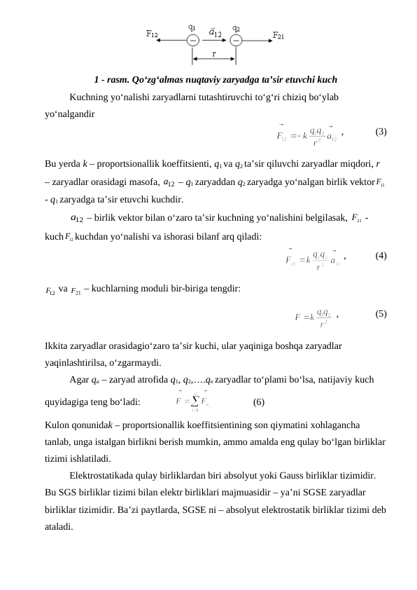 1 - rasm. Qo‘zg‘almas nuqtaviy zaryadga ta’sir etuvchi kuch
Kuchning yo‘nalishi zaryadlarni tutashtiruvchi to‘g‘ri chiziq bo‘ylab 
yo‘nalgandir 
                
 ,             (3)
Bu yerda k – proportsionallik koeffitsienti, q1 va q2 ta’sir qiluvchi zaryadlar miqdori, r 
– zaryadlar orasidagi masofa, 12
a  – q1 zaryaddan q2 zaryadga yo‘nalgan birlik vektor
F12

- q1 zaryadga ta’sir etuvchi kuchdir.
12
a  – birlik vektor bilan o‘zaro ta’sir kuchning yo‘nalishini belgilasak, 
F21

 - 
kuch
F12

kuchdan yo‘nalishi va ishorasi bilanf arq qiladi:
                
 ,            (4)
12
F

 va 
F21
  – kuchlarning moduli bir-biriga tengdir:
              
 ,               (5)
Ikkita zaryadlar orasidagio‘zaro ta’sir kuchi, ular yaqiniga boshqa zaryadlar 
yaqinlashtirilsa, o‘zgarmaydi.
Agar qa – zaryad atrofida q1, q2,….qn zaryadlar to‘plami bo‘lsa, natijaviy kuch 
quyidagiga teng bo‘ladi:              
                (6)    
Kulon qonunidak – proportsionallik koeffitsientining son qiymatini xohlagancha 
tanlab, unga istalgan birlikni berish mumkin, ammo amalda eng qulay bo‘lgan birliklar
tizimi ishlatiladi.
Elektrostatikada qulay birliklardan biri absolyut yoki Gauss birliklar tizimidir. 
Bu SGS birliklar tizimi bilan elektr birliklari majmuasidir – ya’ni SGSE zaryadlar 
birliklar tizimidir. Ba’zi paytlarda, SGSE ni – absolyut elektrostatik birliklar tizimi deb
ataladi.
