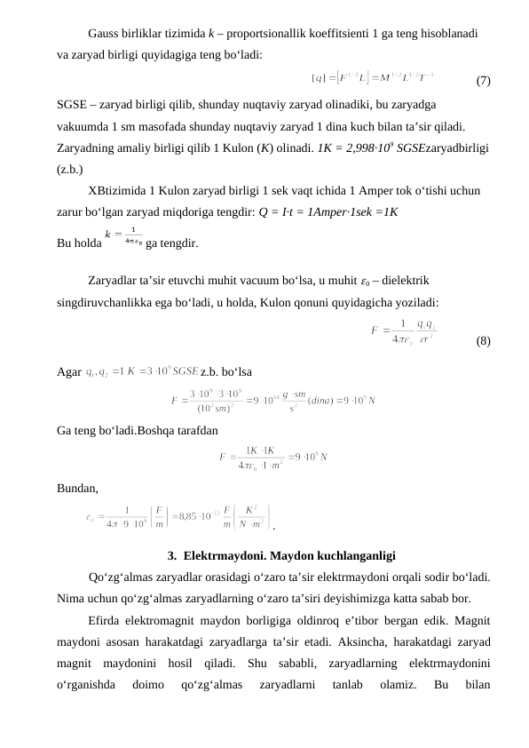 Gauss birliklar tizimida k – proportsionallik koeffitsienti 1 ga teng hisoblanadi 
va zaryad birligi quyidagiga teng bo‘ladi:
              
             (7)
SGSE – zaryad birligi qilib, shunday nuqtaviy zaryad olinadiki, bu zaryadga 
vakuumda 1 sm masofada shunday nuqtaviy zaryad 1 dina kuch bilan ta’sir qiladi. 
Zaryadning amaliy birligi qilib 1 Kulon (K) olinadi. 1K = 2,998·109 SGSEzaryadbirligi
(z.b.)
XBtizimida 1 Kulon zaryad birligi 1 sek vaqt ichida 1 Amper tok o‘tishi uchun 
zarur bo‘lgan zaryad miqdoriga tengdir: Q = I·t = 1Amper·1sek =1K
Bu holda 
 ga tengdir.
Zaryadlar ta’sir etuvchi muhit vacuum bo‘lsa, u muhit 0 – dielektrik 
singdiruvchanlikka ega bo‘ladi, u holda, Kulon qonuni quyidagicha yoziladi:
             
            (8)
Agar 
z.b. bo‘lsa
Ga teng bo‘ladi.Boshqa tarafdan
  
Bundan,
         
.
3. Elektrmaydoni. Maydon kuchlanganligi
Qo‘zg‘almas zaryadlar orasidagi o‘zaro ta’sir elektrmaydoni orqali sodir bo‘ladi.
Nima uchun qo‘zg‘almas zaryadlarning o‘zaro ta’siri deyishimizga katta sabab bor.
Efirda elektromagnit maydon borligiga oldinroq e’tibor bergan edik. Magnit
maydoni asosan harakatdagi zaryadlarga ta’sir etadi. Aksincha, harakatdagi zaryad
magnit maydonini hosil qiladi.  Shu  sababli,  zaryadlarning  elektrmaydonini
o‘rganishda  doimo  qo‘zg‘almas  zaryadlarni  tanlab  olamiz.  Bu  bilan
