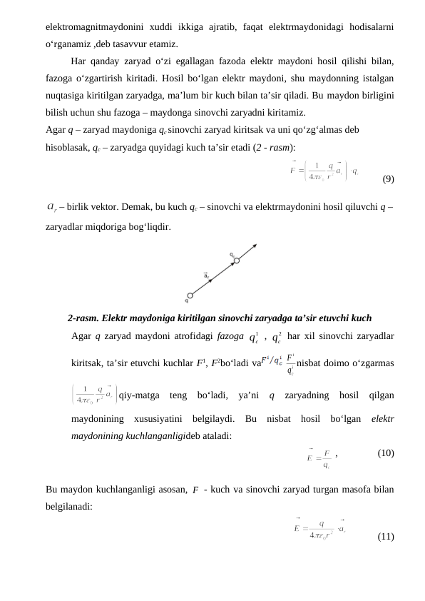 elektromagnitmaydonini  xuddi  ikkiga  ajratib,  faqat  elektrmaydonidagi  hodisalarni
o‘rganamiz ,deb tasavvur etamiz.
Har qanday zaryad o‘zi egallagan fazoda elektr maydoni hosil qilishi bilan,
fazoga o‘zgartirish kiritadi. Hosil bo‘lgan elektr maydoni, shu maydonning istalgan
nuqtasiga kiritilgan zaryadga, ma’lum bir kuch bilan ta’sir qiladi. Bu maydon birligini
bilish uchun shu fazoga – maydonga sinovchi zaryadni kiritamiz.
Agar q – zaryad maydoniga qc sinovchi zaryad kiritsak va uni qo‘zg‘almas deb 
hisoblasak, qc – zaryadga quyidagi kuch ta’sir etadi (2 - rasm):
               
         (9)
– birlik vektor. Demak, bu kuch qc – sinovchi va elektrmaydonini hosil qiluvchi q –
zaryadlar miqdoriga bog‘liqdir.
2-rasm. Elektr maydoniga kiritilgan sinovchi zaryadga ta’sir etuvchi kuch
Agar q  zaryad maydoni atrofidagi fazoga 
1
cq  , 
2
cq  har xil sinovchi zaryadlar
kiritsak, ta’sir etuvchi kuchlar F1, F2bo‘ladi va
 
i
c
i
q
F nisbat doimo o‘zgarmas
qiy-matga  teng  bo‘ladi,  ya’ni  q  zaryadning  hosil  qilgan
maydonining  xususiyatini  belgilaydi.  Bu  nisbat  hosil  bo‘lgan  elektr
maydonining kuchlanganligideb ataladi:
                
 ,                (10)        
Bu maydon kuchlanganligi asosan, F
 - kuch va sinovchi zaryad turgan masofa bilan
belgilanadi:
               
            (11)

