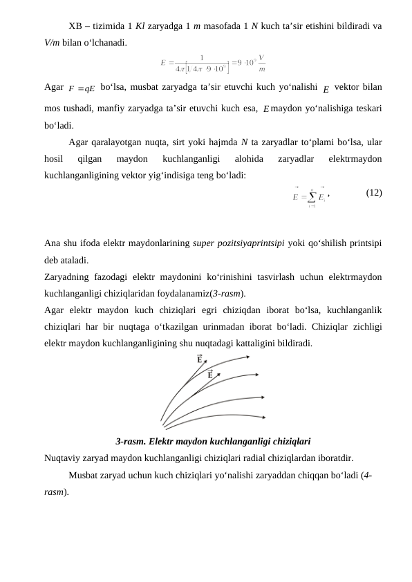 XB – tizimida 1 Kl zaryadga 1 m masofada 1 N kuch ta’sir etishini bildiradi va
V/m bilan o‘lchanadi.
Agar 
qE
F



 bo‘lsa, musbat zaryadga ta’sir etuvchi kuch yo‘nalishi E
 vektor bilan
mos tushadi, manfiy zaryadga ta’sir etuvchi kuch esa, E
maydon yo‘nalishiga teskari
bo‘ladi.
Agar qaralayotgan nuqta, sirt yoki hajmda N ta zaryadlar to‘plami bo‘lsa, ular
hosil  qilgan  maydon  kuchlanganligi  alohida  zaryadlar  elektrmaydon
kuchlanganligining vektor yig‘indisiga teng bo‘ladi:
             
,               (12)
Ana shu ifoda elektr maydonlarining super pozitsiyaprintsipi yoki qo‘shilish printsipi
deb ataladi.
Zaryadning fazodagi  elektr  maydonini  ko‘rinishini  tasvirlash uchun elektrmaydon
kuchlanganligi chiziqlaridan foydalanamiz(3-rasm). 
Agar  elektr  maydon  kuch  chiziqlari  egri  chiziqdan  iborat  bo‘lsa,  kuchlanganlik
chiziqlari har bir nuqtaga o‘tkazilgan urinmadan iborat bo‘ladi. Chiziqlar zichligi
elektr maydon kuchlanganligining shu nuqtadagi kattaligini bildiradi.
3-rasm. Elektr maydon kuchlanganligi chiziqlari
Nuqtaviy zaryad maydon kuchlanganligi chiziqlari radial chiziqlardan iboratdir.
Musbat zaryad uchun kuch chiziqlari yo‘nalishi zaryaddan chiqqan bo‘ladi (4- 
rasm). 
