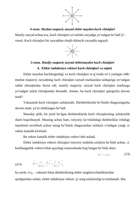 4-rasm. Musbat nuqtaviy zaryad elektr maydon kuch chiziqlari
Manfiy zaryad uchun esa, kuch chiziqlari yo‘nalishi zaryadga yo‘nalgan bo‘ladi (5 - 
rasm). Kuch chiziqlari bir zaryaddan chiqib ikkinchi zaryadda tugaydi.
5-rasm. Manfiy nuqtaviy zaryad elektrmaydon kuch chiziqlari
4. Elektr induktsiya vektori kuch chiziqlari va oqimi
Elektr maydon kuchlanganligi va kuch chiziqlari to‘g‘risida so‘z yuritgan edik:
musbat nuqtaviy zaryadning kuch chiziqlari zaryad markazidan tashqariga yo‘nalgan
radial  chiziqlardan  iborat  edi;  manfiy  nuqtaviy  zaryad  kuch  chiziqlari  markazga
yo‘nalgan radial chiziqlardan iboratdir. Ammo, bu kuch chiziqlari qaergacha davom
etadi?
Vakuumda kuch chiziqlari uzluksizdir. Dielektriklarda bo‘linish chegarasigacha
davom etadi, ya’ni cheklangan bo‘ladi.
Shunday qilib, bir jinsli bo‘lgan dielektriklarda kuch chiziqlarining uzluksizlik
sharti bajarilmaydi. Shuning uchun ham, ixtiyoriy ko‘rinishdagi dielektriklar ichidagi
maydonni tavsiflash uchun uning bo‘linish chegarasidan uzluksiz o‘tadigan yangi D

vektor kattalik kiritiladi.
Bu vektor kattalik elektr induktsiya vektori deb ataladi.
Elektr induktsiya vektori chiziqlari ixtiyoriy muhitda uzluksiz bo‘lishi uchun, E
kuchlanganlik vektori bilan quyidagi munosabatda bog‘langan bo‘lishi shart.
              
,                 (13)
ya’ni             
,      
bu yerda 
0
  – vakuum bilan dielektrikning elektr singdiruvchanliklaridan 
qutilganimiz uchun, elektr induktsiya vektori D
  ning uzluksizligi ta’minlanadi. Shu 
