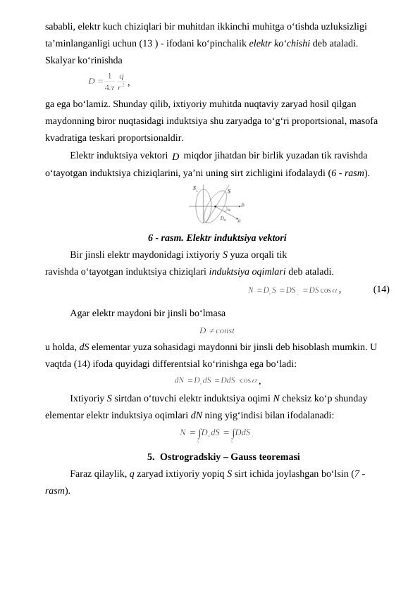 sababli, elektr kuch chiziqlari bir muhitdan ikkinchi muhitga o‘tishda uzluksizligi 
ta’minlanganligi uchun (13 ) - ifodani ko‘pinchalik elektr ko‘chishi deb ataladi. 
Skalyar ko‘rinishda  
                 
,        
ga ega bo‘lamiz. Shunday qilib, ixtiyoriy muhitda nuqtaviy zaryad hosil qilgan 
maydonning biror nuqtasidagi induktsiya shu zaryadga to‘g‘ri proportsional, masofa 
kvadratiga teskari proportsionaldir.
Elektr induktsiya vektori D
  miqdor jihatdan bir birlik yuzadan tik ravishda 
o‘tayotgan induktsiya chiziqlarini, ya’ni uning sirt zichligini ifodalaydi (6 - rasm).
6 - rasm. Elektr induktsiya vektori
Bir jinsli elektr maydonidagi ixtiyoriy S yuza orqali tik
ravishda o‘tayotgan induktsiya chiziqlari induktsiya oqimlari deb ataladi.
          
,             (14)     
Agar elektr maydoni bir jinsli bo‘lmasa
u holda, dS elementar yuza sohasidagi maydonni bir jinsli deb hisoblash mumkin. U 
vaqtda (14) ifoda quyidagi differentsial ko‘rinishga ega bo‘ladi:
,      
Ixtiyoriy S sirtdan o‘tuvchi elektr induktsiya oqimi N cheksiz ko‘p shunday 
elementar elektr induktsiya oqimlari dN ning yig‘indisi bilan ifodalanadi:
      
5. Ostrogradskiy – Gauss teoremasi
Faraz qilaylik, q zaryad ixtiyoriy yopiq S sirt ichida joylashgan bo‘lsin (7 - 
rasm).
