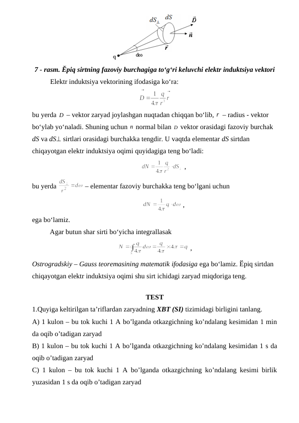 7 - rasm. Ӗpiq sirtning fazoviy burchagiga to‘g‘ri keluvchi elektr induktsiya vektori
Elektr induktsiya vektorining ifodasiga ko‘ra:
bu yerda D
  – vektor zaryad joylashgan nuqtadan chiqqan bo‘lib, r – radius - vektor 
bo‘ylab yo‘naladi. Shuning uchun n normal bilan D
 vektor orasidagi fazoviy burchak 
dS va dS sirtlari orasidagi burchakka tengdir. U vaqtda elementar dS sirtdan 
chiqayotgan elektr induktsiya oqimi quyidagiga teng bo‘ladi:
 ,     
bu yerda 
 – elementar fazoviy burchakka teng bo‘lgani uchun
 ,      
ega bo‘lamiz.
Agar butun shar sirti bo‘yicha integrallasak
 ,   
Ostrogradskiy – Gauss teoremasining matematik ifodasiga ega bo‘lamiz. Ӗpiq sirtdan 
chiqayotgan elektr induktsiya oqimi shu sirt ichidagi zaryad miqdoriga teng.
TEST 
1.Quyiga keltirilgan ta’riflardan zaryadning XBT (SI) tizimidagi birligini tanlang.
A) 1 kulon – bu tok kuchi 1 A bo’lganda otkazgichning ko’ndalang kesimidan 1 min
da oqib o’tadigan zaryad 
B) 1 kulon – bu tok kuchi 1 A bo’lganda otkazgichning ko’ndalang kesimidan 1 s da
oqib o’tadigan zaryad 
C) 1 kulon – bu tok kuchi 1 A bo’lganda otkazgichning ko’ndalang kesimi birlik
yuzasidan 1 s da oqib o’tadigan zaryad 
