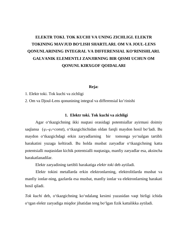 ELEKTR TOKI. TOK KUCHI VA UNING ZICHLIGI. ELEKTR
TOKINING MAVJUD BO‘LISH SHARTLARI. OM VA JOUL-LENS
QONUNLARINING INTEGRAL VA DIFFERENSIAL KO‘RINISHLARI.
GALVANIK ELEMENTLI ZANJIRNING BIR QISMI UCHUN OM
QONUNI. KIRXGOF QOIDALARI
Reja:
1. Elektr toki. Tok kuchi va zichligi
2. Om va Djoul-Lens qonunining integral va differensial ko’rinishi
1. Elektr toki. Tok kuchi va zichligi
Agar o‘tkazgichning ikki nuqtasi orasidagi potentsiallar ayirmasi doimiy
saqlansa  (1-2=const), o‘tkazgichichidan oldan farqli maydon hosil bo‘ladi. Bu
maydon  o‘tkazgichdagi  erkin  zaryadlarning   bir   tomonga  yo‘nalgan  tartibli
harakatini  yuzaga  keltiradi.  Bu  holda  musbat  zaryadlar  o‘tkazgichning  katta
potentsialli nuqtasidan kichik potentsialli nuqtasiga, manfiy zaryadlar esa, aksincha
harakatlanadilar.
Elektr zaryadining tartibli harakatiga elektr toki deb aytiladi.
Elektr  tokini  metallarda  erkin  elektronlarning,  elektrolitlarda  musbat  va
manfiy ionlar-ning, gazlarda esa musbat, manfiy ionlar va elektronlarning harakati
hosil qiladi.
Tok kuchi deb, o‘tkazgichning ko‘ndalang kesimi yuzasidan vaqt birligi ichida
o‘tgan elektr zaryadiga miqdor jihatidan teng bo‘lgan fizik kattalikka aytiladi.
