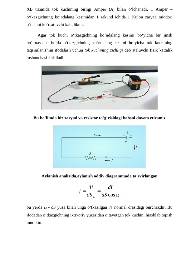 XB  tizimida  tok  kuchining  birligi  Amper  (A) bilan  o‘lchanadi.  1  Amper  –
o‘tkazgichning ko‘ndalang kesimidan 1 sekund ichida 1  Kulon zaryad miqdori
o‘tishini ko‘rsatuvchi kattalikdir.
Agar  tok  kuchi  o‘tkazgichning  ko‘ndalang  kesimi  bo‘yicha  bir  jinsli
bo‘lmasa,  u  holda  o‘tkazgichning  ko‘ndalang  kesimi  bo‘yicha  tok  kuchining
taqsimlanishini ifodalash uchun tok kuchining zichligi deb ataluvchi fizik kattalik
tushunchasi kiritiladi:
Bu bo’limda biz zaryad va resistor to’g’risidagi bahsni davom etiramiz
Aylanish analizida,aylanish oddiy diagrammada ta’svirlangan
cos
dS
dI
dS
dI
j



,
bu yerda  - dS yuza bilan unga o‘tkazilgan n normal orasidagi burchakdir. Bu
ifodadan o‘tkazgichning ixtiyoriy yuzasidan o‘tayotgan tok kuchini hisoblab topish
mumkin.
