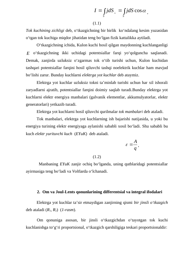                                              





S
S
jdS
jdS
I
cos
,
(1.1)
Tok kuchining zichligi deb, o‘tkazgichning bir birlik  ko‘ndalang kesim yuzasidan
o‘tgan tok kuchiga miqdor jihatidan teng bo‘lgan fizik kattalikka aytiladi.
O‘tkazgichning ichida, Kulon kuchi hosil qilgan maydonning kuchlanganligi
E
 o‘tkazgichning  ikki  uchidagi  potentsiallar  farqi  yo‘qolguncha  saqlanadi.
Demak, zanjirda uzluksiz  o‘zgarmas  tok o‘tib turishi  uchun, Kulon kuchidan
tashqari potentsiallar farqini hosil qiluvchi tashqi noelektrik kuchlar ham mavjud
bo‘lishi zarur. Bunday kuchlarni elektrga yot kuchlar deb ataymiz.
Elektrga yot kuchlar uzluksiz tokni ta’minlab turishi uchun har xil ishorali
zaryadlarni ajratib, potentsiallar farqini doimiy saqlab turadi.Bunday elektrga yot
kuchlarni elektr energiya manbalari (galvanik elementlar, akkumulyatorlar, elektr
generatorlari) yetkazib turadi.
Elektrga yot kuchlarni hosil qiluvchi qurilmalar tok manbalari deb ataladi.
Tok manbalari, elektrga yot kuchlarning ish bajarishi natijasida, u yoki bu
energiya turining elektr energiyaga aylanishi sababli xosil bo‘ladi. Shu sababli bu
kuch elektr yurituvchi kuch  (EYuK)  deb ataladi.
                                                                  
q
  A
,
(1.2)
        Manbaning EYuK zanjir ochiq bo‘lganda, uning qutblaridagi potentsiallar
ayirmasiga teng bo‘ladi va Voltlarda o‘lchanadi.
2. Om va Joul-Lents qonunlarining differentsial va integral ifodalari
Elektrga yot kuchlar ta’sir etmaydigan zanjirning qismi bir jinsli o‘tkazgich
deb ataladi (R1, R2)  (1-rasm).
Om  qonuniga  asosan,  bir  jinsli  o‘tkazgichdan  o‘tayotgan  tok  kuchi
kuchlanishga to‘g‘ri proportsional, o‘tkazgich qarshiligiga teskari proportsionaldir:
