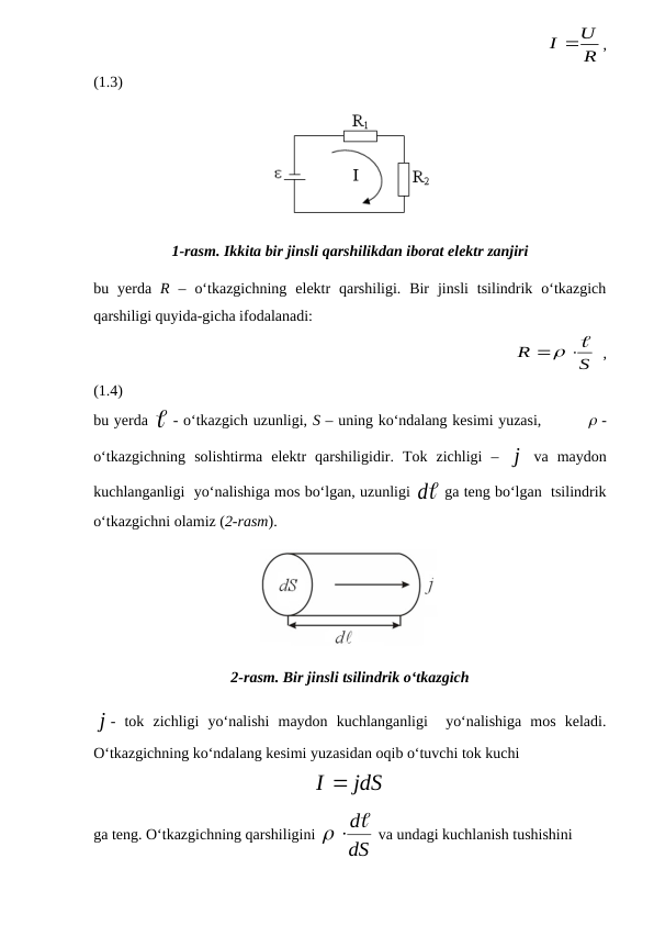                                                               
R
I U
,
(1.3)
1-rasm. Ikkita bir jinsli qarshilikdan iborat elektr zanjiri
bu  yerda  R –  o‘tkazgichning  elektr  qarshiligi.  Bir  jinsli  tsilindrik  o‘tkazgich
qarshiligi quyida-gicha ifodalanadi:
                                                             
S
R
 
 ,
(1.4)
bu yerda  - o‘tkazgich uzunligi, S – uning ko‘ndalang kesimi yuzasi,          -
o‘tkazgichning  solishtirma  elektr  qarshiligidir.  Tok  zichligi  –  j
 va  maydon
kuchlanganligi  yo‘nalishiga mos bo‘lgan, uzunligi 
d  ga teng bo‘lgan  tsilindrik
o‘tkazgichni olamiz (2-rasm).  
2-rasm. Bir jinsli tsilindrik o‘tkazgich
j
-  tok  zichligi  yo‘nalishi  maydon  kuchlanganligi   yo‘nalishiga  mos  keladi.
O‘tkazgichning ko‘ndalang kesimi yuzasidan oqib o‘tuvchi tok kuchi
jdS
I 
ga teng. O‘tkazgichning qarshiligini 
dS
 d
 va undagi kuchlanish tushishini
