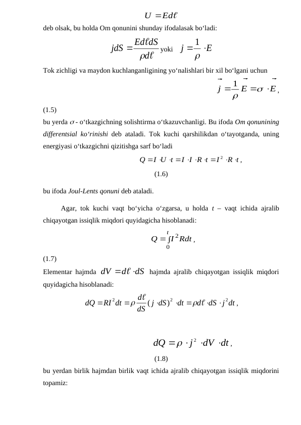 Ed
U 
deb olsak, bu holda Om qonunini shunday ifodalasak bo‘ladi:


d
Ed dS
jdS


yoki   
E
j


1
Tok zichligi va maydon kuchlanganligining yo‘nalishlari bir xil bo‘lgani uchun
                                             
E
E
j








1
,
(1.5)
bu yerda  - o‘tkazgichning solishtirma o‘tkazuvchanligi. Bu ifoda Om qonunining
differentsial ko‘rinishi deb ataladi. Tok kuchi qarshilikdan o‘tayotganda, uning
energiyasi o‘tkazgichni qizitishga sarf bo‘ladi
                                 
R t
I
I I R t
I U t
Q
 
      

2
,
(1.6)
bu ifoda Joul-Lents qonuni deb ataladi.
Agar, tok kuchi vaqt bo‘yicha o‘zgarsa, u holda  t – vaqt ichida ajralib
chiqayotgan issiqlik miqdori quyidagicha hisoblanadi:
                                                   


t
I Rdt
Q
0
2
,
(1.7)
Elementar hajmda  
dS
d
dV
 
 hajmda ajralib chiqayotgan issiqlik miqdori
quyidagicha hisoblanadi:
dS j dt
d
dt
j dS
dS
d
RI dt
dQ
2
2
2
)
(











,
                                   
dV dt
j
dQ




2

,
(1.8)
bu yerdan birlik hajmdan birlik vaqt ichida ajralib chiqayotgan issiqlik miqdorini
topamiz:
