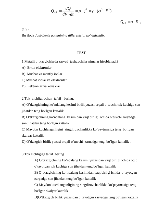 )
(
2
2
2
.
E
j
dt
dV
dQ
Qsol










                                                           
2
.
E
Qsol
 
,
(1.9)
Bu ifoda Joul-Lents qonunining differentsial ko‘rinishidir.
TEST
1.Metalli o’tkazgichlarda zaryad  tashuvchilar nimalar hisoblanadi?
A)  Erkin elektronlar
B)  Musbat va manfiy ionlar 
C) Musbat ionlar va elektronlar 
D) Elektronlar va kovaklar 
2.Tok  zichligi uchun  ta’rif   bering.
A) O’tkazgichning ko’ndalang kesimi birlik yuzasi orqali o’tuvchi tok kuchiga son
jihatdan teng bo’lgan kattalik ..
B) O’tkazgichning ko’ndalang  kesimidan vaqt birligi  ichida o’tuvchi zaryadga 
son jihatdan teng bo’lgan kattalik.
C) Maydon kuchlanganligini  singdiruvchanlikka ko’paytmasiga teng  bo’lgan 
skalyar kattalik.
D) O’tkazgich birlik yuzasi orqali o’tuvchi  zaruadga teng  bo’lgan kattalik .
3.Tok zichligiga ta’rif  bering   
A) O’tkazgichning ko’ndalang kesimi yuzasidan vaqt birligi ichida oqib 
o’tayotgan tok kuchiga son jihatdan teng bo’lgan kattalik 
B) O’tkazgichning ko’ndalang kesimidan vaqt birligi ichida  o’tayotgan 
zaryadga son jihatdan teng bo’lgan kattalik 
C) Maydon kuchlanganligining singdiruvchanlikka ko’paytmasiga teng 
bo’lgan skalyar kattalik 
D)O’tkazgich birlik yuzasidan o’tayotgan zaryadga teng bo’lgan kattalik  
