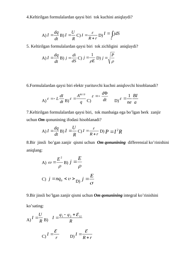 4.Keltirilgan formulalardan qaysi biri  tok kuchini aniqlaydi?
A)
dq
I
dt

B)
U
I
R

C) I
R
r
 

D)
S
I
jdS

5. Keltirilgan formulalardan qaysi biri  tok zichligini  aniqlaydi?
A)
dq
I
dt

B)
dS
j  di
C)
E
j

 1
D)

P
j 
6.Formulalardan qaysi biri elektr yurituvchi kuchni aniqlovchi hisoblanadi?
A)
dI
  L dt
B)
ñò î ð
A
q
 
C)
dt
 d

     D)
1 BI
ne a
 
7.Keltirilgan formulalardan qaysi biri,  tok manbaiga ega bo’lgan berk  zanjir  
uchun Om qonunining ifodasi hisoblanadi?
A)
dq
I
dt

B)
U
I
R

C) I
R
r
 

D)
2
P
I R

8.Bir  jinsli  bo’gan zanjir  qismi uchun  Om qonunining  differensial ko’rinishini 
aniqlang:
A) 


E2
B)

E
j 
C) 




nq0
j
D)

E
j 
9.Bir jinsli bo’lgan zanjir qismi uchun Om qonunining integral ko’rinishini  
ko’sating:
А)
U
I
R

В)   
1
2
12
I
R






С) I
r

         D) I
R
r
 

