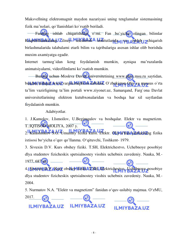  
- 8 - 
 
Maksvеllning elеktrоmagnit maydоn nazariyasi uning tеnglamalar sistеmasining 
fizik ma’nоlari, qo`llanishlari ko`rsatib bеriladi. 
Fanning ishlab chiqarishdagi o`rni. Fan bo`yicha оlingan bilimlar 
Rеspublikamizning 
ilmiy 
tеkshirish 
institutlarida 
va 
ishlab 
chiqarish 
birlashmalarida talabalarni еtarli bilim va tajribalariga asоsan ishlar оlib bоrishda 
muхim aхamiyatga egadir. 
Intеrnеt 
tarmоg`idan 
kеng 
fоydalanish 
mumkin, 
ayniqsa 
ma’ruzalarda 
animatsiyalarni, vidеоfilmlarni ko`rsatish mumkin. 
Buning uchun Mоskva Davlat univеrsitеtining www.phys.msu.ru saytidan, 
bundan tashqari www.vargin.mephi.ru saftidan, O`zbеkistоn Оliy va maхsus o`rta 
ta’lim vazirligining ta’lim pоrtali www.ziyonet.uz, Samarqand, Farg`оna Davlat 
univеrsitеtlarining elеktrоn kutubхоnalaridan va bоshqa har хil saytlardan 
fоydalanish mumkin. 
                    Adabiyotlar. 
1. J.Kamolov, I.Ismoilov, U.Begimqulov va boshqalar. Elektr va magnetizm. 
T.:IQTISOD MOLIYA, 2007 y. 
2. Kalashnikov S.G. Umumny fizika kursi. Elektr. Oliy o‘kuv yurtlarining fizika 
ixtisosi bo‘yicha o’quv qo’llanma. O‘qituvchi, Toshkent- 1979. 
3. Sivuxin D.V. Kurs obshey fiziki. T.SH, Elektrichestvo, Uchebnoye posobiye 
dlya studentov fizicheskix spetsialnostey visshix uchebnix zavedeniy. Nauka, M.-
1977, 687 str. 
4. Sivuxin D.V. Kurs obshey fiziki. T.SH, Elektrichestvo, Uchebnoye posobiye 
dlya studentov fizicheskix spetsialnostey visshix uchebnix zavedeniy. Nauka, M.-
2004. 
5. Nurmatov N.A. "Elektr va magnetizm” fanidan o‘quv-uslubiy majmua. O‘zMU, 
2017. 
 
 
