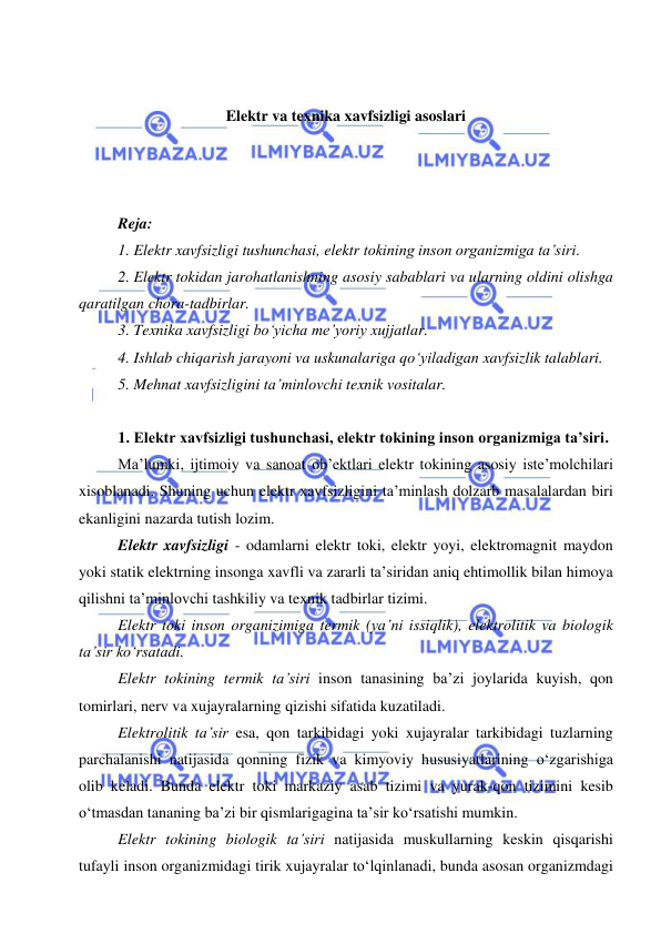  
 
 
 
Elektr va texnika xavfsizligi asoslari 
 
 
 
Reja: 
1. Elektr xavfsizligi tushunchasi, elektr tokining inson organizmiga ta’siri. 
2. Elektr tokidan jarohatlanishning asosiy sabablari va ularning oldini olishga 
qaratilgan chora-tadbirlar. 
3. Texnika xavfsizligi bo‘yicha me’yoriy xujjatlar. 
4. Ishlab chiqarish jarayoni va uskunalariga qo‘yiladigan xavfsizlik talablari. 
5. Mehnat xavfsizligini ta’minlovchi texnik vositalar. 
 
1. Elektr xavfsizligi tushunchasi, elektr tokining inson organizmiga ta’siri. 
Ma’lumki, ijtimoiy va sanoat ob’ektlari elektr tokining asosiy iste’molchilari 
xisoblanadi. Shuning uchun elektr xavfsizligini ta’minlash dolzarb masalalardan biri 
ekanligini nazarda tutish lozim.  
Elektr xavfsizligi - odamlarni elektr toki, elektr yoyi, elektromagnit maydon 
yoki statik elektrning insonga xavfli va zararli ta’siridan aniq ehtimollik bilan himoya 
qilishni ta’minlovchi tashkiliy va texnik tadbirlar tizimi. 
Elektr toki inson organizimiga termik (ya’ni issiqlik), elektrolitik va biologik 
ta’sir ko‘rsatadi.  
Elektr tokining termik ta’siri inson tanasining ba’zi joylarida kuyish, qon 
tomirlari, nerv va xujayralarning qizishi sifatida kuzatiladi.  
Elektrolitik ta’sir esa, qon tarkibidagi yoki xujayralar tarkibidagi tuzlarning 
parchalanishi natijasida qonning fizik va kimyoviy hususiyatlarining o‘zgarishiga 
olib keladi. Bunda elektr toki markaziy asab tizimi va yurak-qon tizimini kesib 
o‘tmasdan tananing ba’zi bir qismlarigagina ta’sir ko‘rsatishi mumkin.  
Elektr tokining biologik ta’siri natijasida muskullarning keskin qisqarishi 
tufayli inson organizmidagi tirik xujayralar to‘lqinlanadi, bunda asosan organizmdagi 
