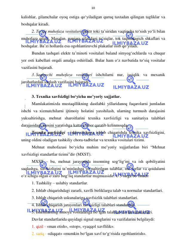  
 
10 
kalishlar, gilamchalar oyoq ostiga qo‘yiladigan quruq taxtadan qilingan tagliklar va 
boshqalar kiradi. 
2. To‘siq muhofaza vositalari elektr toki ta’siridan vaqtincha to‘sish yo‘li bilan 
muhofaza qiladi. Masalan, panjara sifatidagi to‘siqlar, tok taqsimlagich shkaflari va 
boshqalar. Ba’zi hollarda esa ogohlantiruvchi plakatlar osib qo‘yiladi. 
Bundan tashqari elektr ta’minoti vositalari baland simyog‘ochlarda va chuqur 
yer osti kabellari orqali amalga oshiriladi. Bular ham o‘z navbatida to‘siq vositalar 
vazifasini bajaradi. 
3. Saqlovchi muhofaza vositalari ishchilarni nur, issiqlik va mexanik 
jarohatlardan saqlash vazifasini bajaradi.  
 
3. Texnika xavfsizligi bo‘yicha me’yoriy xujjatlar. 
Mamlakatimizda mustaqillikning dastlabki yillaridanoq fuqarolarni jumladan 
ishchi va xizmatchilarni ijtimoiy holatini yaxshilash, ularning turmush darajasini 
yuksaltirishga, mehnat sharoitlarini texnika xavfsizligi va sanitariya talablari 
darajasidagi asosini yaratishga katta e’tibor qaratib kelinmoqda. 
Texnika xavfsizligi - ishlovchilarga ishlab chiqarishda texnika xavfsizligini, 
uning oldini oladigan tashkiliy chora-tadbirlar va texnika vositalari tizimi. 
Mehnat muhofazasi bo‘yicha muhim me’yoriy xujjatlardan biri “Mehnat 
xavfsizligi standartlar tizimi”dir (MXST). 
MXST – bu, mehnat jarayonida insonning sog‘lig‘ini va ish qobiliyatini 
saqlashga, xavfsizligini ta’minlashga yo‘naltirilgan talablar, me’yorlar va qoidalarni 
o‘z ichiga olgan o‘zaro bog‘liq standartlar majmuasidir. U 5 turga bo‘linadi. 
1. Tashkiliy – uslubiy standartlar. 
2. Ishlab chiqarishdagi zararli, xavfli birliklarga talab va normalar standartlari. 
3. Ishlab chiqarish uskunalariga xavfsizlik talablari standartlari. 
4. Ishlab chiqarish jarayonlari xavfsizligi talablari standartlari. 
5. Ishchilarning ximoya vositalariga bo‘lgan talablari davlat standartlari. 
Davlat standartlarida quyidagi signal ranglarini va vazifalarini belgilaydi:  
1. qizil - «man etish», «stop», «yaqqol xavflilik». 
2. sariq - «diqqat» «mumkin bo‘lgan xavf to‘g‘risida ogohlantirish». 
