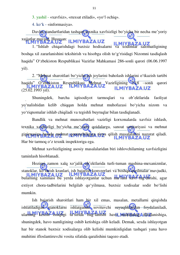  
 
11 
3. yashil - «xavfsiz», «ruxsat etiladi», «yo‘l ochiq». 
4. ko‘k - «informasiya». 
Davlat standartlaridan tashqari texnika xavfsizligi bo‘yicha bir necha me’yoriy 
xujjatlar mavjud. Hususan:  
1. “Ishlab chiqarishdagi baxtsiz hodisalarni va xodimlar salomatligining 
boshqa xil zararlanishini tekshirish va hisobga olish to‘g‘risidagi Nizomni tasdiqlash 
haqida” O‘zbekiston Respublikasi Vazirlar Mahkamasi 286-sonli qarori (06.06.1997 
yil). 
2. “Mehnat sharoitlari bo‘yicha ish joylarini baholash ishlarini o‘tkazish tartibi 
haqida” O‘zbekiston Respublikasi Mehnat Vazirligining 2/18 –sonli qarori 
(25.02.1993 yil). 
Shuningdek, 
barcha 
iqtisodiyot 
tarmoqlari 
va 
ob’ektlarida 
faoliyat 
yo‘nalishidan kelib chiqqan holda mehnat muhofazasi bo‘yicha nizom va 
yo‘riqnomalar ishlab chiqiladi va tegishli buyruqlar bilan tasdiqlanadi. 
Bandlik va mehnat munosabatlari vazirligi korxonalarda xavfsiz ishlash, 
texnika xavfsizligi bo‘yicha me’yoriy qoidalarga, sanoat sanitariyasi va mehnat 
gigienasiga hamda mehnat qonunchiligiga rioya qilish masalalarini nazorat qiladi. 
Har bir tarmoq o‘z texnik inspektoriga ega. 
Mehnat xavfsizligining asosiy masalalaridan biri ishlovchilarning xavfsizligini 
taminlash hisoblanadi.  
Hozirgi zamon xalq xo‘jalik ob’ektlarida turli-tuman mashina-mexanizmlar, 
stanoklar, ko‘tarish kranlari, ish bajarish konveerlari va boshqa qurilmalar mavjudki, 
bularning xammasi bu yerda ishlayotganlar uchun ma’lum xavf tug‘dirishi, agar 
extiyot chora-tadbirlarini belgilab qo‘yilmasa, baxtsiz xodisalar sodir bo‘lishi 
mumkin.  
Ish bajarish sharoitlari ham bir xil emas, masalan, metallarni qirqishda 
ishlatiladigan stanoklarni ishlatganda sovituvchi suyuqliklardan foydalaniladi, 
ularning kesish issiqligi ta’sirida bug‘lanishi havo muhitining ifloslanishiga, 
shuningdek, havo namligining oshib ketishiga olib keladi. Demak, sexda ishlayotgan 
har bir stanok baxtsiz xodisalarga olib kelishi mumkinligidan tashqari yana havo 
muhitini ifloslantiruvchi vosita sifatida qaralishini taqozo etadi.  
