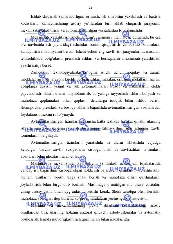  
 
12 
Ishlab chiqarish samaradorligini oshirish, ish sharoitini yaxshilash va baxtsiz 
xodisalarni kamaytirishning asosiy yo‘llaridan biri ishlab chiqarish jarayonini 
mexanizatsiyalashtirish  va avtomatlashtirilgan vositalardan foydalanishdir. 
Mexanizatsiyalashtirish ishchilarni og‘ir jismoniy mehnatdan qutqaradi, bu esa 
o‘z navbatida ish joylaridagi ishchilar sonini qisqartirish va baxtsiz xodisalarni 
kamaytirish imkoniyatini beradi. Ishchi uchun eng xavfli ish jarayonlarini, masalan, 
temirchilikda bolg‘alash, presslash ishlari va boshqalarni mexanizatsiyalashtirish 
yaxshi natija beradi.  
Zamonaviy texnologiyalarda ko‘pgina ishchi uchun noqulay va zararli 
moddalar ajralish jarayoni kuchli bo‘lgan ishlar, masalan, eritilgan metallarni har xil 
qoliplarga quyish, yengil va yuk avtomashinalari kuzov va kabinalarini elektr 
payvandlash ishlari, ularni moysizlantirib, bo‘yashga tayyorlash ishlari, bo‘yash va 
muhofaza qoplamalari bilan qoplash, detallarga issiqlik bilan ishlov berish, 
shtampovka, presslash va boshqa ishlarni bajarishda avtomatlashtirilgan vositalardan 
foydalanish muxim rol o‘ynaydi. 
Avtomatlashtirilgan tizimlarning ancha katta tezlikda harakat qilishi, ularning 
ishlash maydoni kengligi va ish turlarining xilma-xilligi, ular ishining xavfli 
tomonlarini belgilaydi.  
Avtomatlashtirilgan tizimlarni yaratishda va ularni ishlatishda vujudga 
keladigan barcha xavfli vaziyatlarni xisobga olish va xavfsizlikni ta’minlash 
vositalari bilan jihozlash talab etiladi. 
Mashina va mexanizmlar xavfsizligini ta’minlash uchun uni loyihalashda 
qanday ish bajarishini xisobga olgan holda ish bajaruvchi qismlarini joylashtirishni 
ixcham usullarini topish, unga shakl berish va muhofaza qilish qurilmalarini 
joylashtirish bilan birga olib boriladi. Mashinaga o‘rnatilgan muhofaza vositalari 
uning asosiy qismi bilan uyg‘unlashib ketishi kerak. Shuni xisobga olish kerakki, 
muhofaza vositalari iloji boricha ko‘proq masalalarni yechishga xizmat qilsin.  
Mashina va mexanizmlarning puxta ishlashini ta’minlashdagi asosiy 
omillaridan biri, ularning holatini nazorat qiluvchi asbob-uskunalar va avtomatik 
boshqarish, hamda muvofiqlashtirish qurilmalari bilan jixozlashdir.  
 
