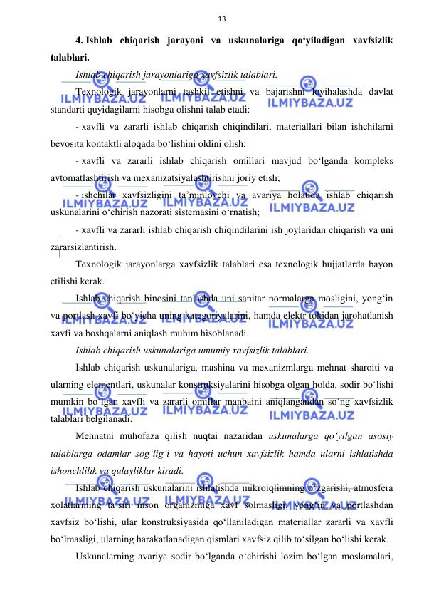  
 
13 
4. Ishlab chiqarish jarayoni va uskunalariga qo‘yiladigan xavfsizlik 
talablari. 
Ishlab chiqarish jarayonlariga xavfsizlik talablari.  
Texnologik jarayonlarni tashkil etishni va bajarishni loyihalashda davlat 
standarti quyidagilarni hisobga olishni talab etadi: 
- xavfli va zararli ishlab chiqarish chiqindilari, materiallari bilan ishchilarni 
bevosita kontaktli aloqada bo‘lishini oldini olish; 
- xavfli va zararli ishlab chiqarish omillari mavjud bo‘lganda kompleks 
avtomatlashtirish va mexanizatsiyalashtirishni joriy etish; 
- ishchilar xavfsizligini ta’minlovchi va avariya holatida ishlab chiqarish 
uskunalarini o‘chirish nazorati sistemasini o‘rnatish; 
- xavfli va zararli ishlab chiqarish chiqindilarini ish joylaridan chiqarish va uni 
zararsizlantirish. 
Texnologik jarayonlarga xavfsizlik talablari esa texnologik hujjatlarda bayon 
etilishi kerak.  
Ishlab chiqarish binosini tanlashda uni sanitar normalarga mosligini, yong‘in 
va portlash xavfi bo‘yicha uning kategoriyalarini, hamda elektr tokidan jarohatlanish 
xavfi va boshqalarni aniqlash muhim hisoblanadi. 
Ishlab chiqarish uskunalariga umumiy xavfsizlik talablari.  
Ishlab chiqarish uskunalariga, mashina va mexanizmlarga mehnat sharoiti va 
ularning elementlari, uskunalar konstruksiyalarini hisobga olgan holda, sodir bo‘lishi 
mumkin bo‘lgan xavfli va zararli omillar manbaini aniqlangandan so‘ng xavfsizlik 
talablari belgilanadi. 
Mehnatni muhofaza qilish nuqtai nazaridan uskunalarga qo‘yilgan asosiy 
talablarga odamlar sog‘lig‘i va hayoti uchun xavfsizlik hamda ularni ishlatishda 
ishonchlilik va qulayliklar kiradi. 
Ishlab chiqarish uskunalarini ishlatishda mikroiqlimning o‘zgarishi, atmosfera 
xolatlarining ta’siri inson organizmiga xavf solmasligi, yong‘in va portlashdan 
xavfsiz bo‘lishi, ular konstruksiyasida qo‘llaniladigan materiallar zararli va xavfli 
bo‘lmasligi, ularning harakatlanadigan qismlari xavfsiz qilib to‘silgan bo‘lishi kerak. 
Uskunalarning avariya sodir bo‘lganda o‘chirishi lozim bo‘lgan moslamalari, 
