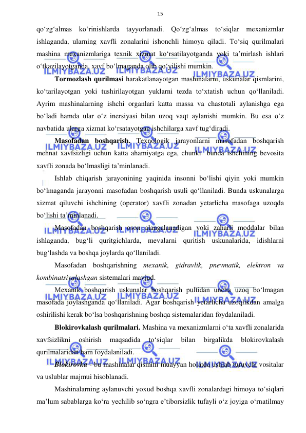  
 
15 
qo‘zg‘almas ko‘rinishlarda tayyorlanadi. Qo‘zg‘almas to‘siqlar mexanizmlar 
ishlaganda, ularning xavfli zonalarini ishonchli himoya qiladi. To‘siq qurilmalari 
mashina mexanizmlariga texnik xizmat ko‘rsatilayotganda yoki ta’mirlash ishlari 
o‘tkazilayotganda, xavf bo‘lmaganda olib qo‘yilishi mumkin. 
Tormozlash qurilmasi harakatlanayotgan mashinalarni, uskunalar qismlarini, 
ko‘tarilayotgan yoki tushirilayotgan yuklarni tezda to‘xtatish uchun qo‘llaniladi. 
Ayrim mashinalarning ishchi organlari katta massa va chastotali aylanishga ega 
bo‘ladi hamda ular o‘z inersiyasi bilan uzoq vaqt aylanishi mumkin. Bu esa o‘z 
navbatida ularga xizmat ko‘rsatayotgan ishchilarga xavf tug‘diradi. 
Masofadan boshqarish. Texnologik jarayonlarni masofadan boshqarish 
mehnat xavfsizligi uchun katta ahamiyatga ega, chunki  bunda ishchining bevosita 
xavfli zonada bo‘lmasligi ta’minlanadi. 
Ishlab chiqarish jarayonining yaqinida insonni bo‘lishi qiyin yoki mumkin 
bo‘lmaganda jarayonni masofadan boshqarish usuli qo‘llaniladi. Bunda uskunalarga 
xizmat qiluvchi ishchining (operator) xavfli zonadan yetarlicha masofaga uzoqda 
bo‘lishi ta’minlanadi. 
Masofadan boshqarish oson alangalanadigan yoki zaharli moddalar bilan 
ishlaganda, bug‘li quritgichlarda, mevalarni quritish uskunalarida, idishlarni 
bug‘lashda va boshqa joylarda qo‘llaniladi.  
Masofadan boshqarishning mexanik, gidravlik, pnevmatik, elektron va 
kombinatsiyalashgan sistemalari mavjud. 
Mexanik boshqarish uskunalar boshqarish pultidan uncha uzoq bo‘lmagan 
masofada joylashganda qo‘llaniladi. Agar boshqarish yetarlicha uzoqlikdan amalga 
oshirilishi kerak bo‘lsa boshqarishning boshqa sistemalaridan foydalaniladi. 
Blokirovkalash qurilmalari. Mashina va mexanizmlarni o‘ta xavfli zonalarida 
xavfsizlikni 
oshirish 
maqsadida 
to‘siqlar 
bilan 
birgalikda 
blokirovkalash 
qurilmalaridan ham foydalaniladi. 
Blokirovka - bu mashinalar qismini muayyan holatda ushlab turuvchi vositalar 
va uslublar majmui hisoblanadi. 
Mashinalarning aylanuvchi yoxud boshqa xavfli zonalardagi himoya to‘siqlari 
ma’lum sabablarga ko‘ra yechilib so‘ngra e’tiborsizlik tufayli o‘z joyiga o‘rnatilmay 
