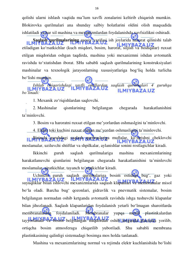  
 
16 
qolishi ularni ishlash vaqtida ma’lum xavfli zonalarini keltirib chiqarish mumkin. 
Blokirovka qurilmalari ana shunday salbiy holatlarini oldini olish maqsadida 
ishlatiladi va har xil mashina va mexanizmlardan foydalanishda xavfsizlikni oshiradi.  
Saqlash qurilmalarining asosiy vazifasi ish joylarida nazorat qilinishi talab 
etiladigan ko‘rsatkichlar (kuch miqdori, bosim, harorat, siljish va boshqalar) ruxsat 
etilgan miqdoridan oshgan taqdirda, mashina yoki mexanizmni ishdan avtomatik 
ravishda to‘xtatishdan iborat. SHu sababli saqlash qurilmalarining konstruksiyalari 
mashinalar va texnologik jarayonlarning xususiyatlariga bog‘liq holda turlicha 
bo‘lishi mumkin. 
Ishlab chiqarishdagi xavfli omillardan saqlash qurilmalari 4 guruhga 
bo‘linadi:  
1. Mexanik zo‘riqishlardan saqlovchi. 
2. Mashinalar 
qismlarining 
belgilangan 
chegarada 
harakatlanishini 
ta’minlovchi. 
3. Bosim va haroratni ruxsat etilgan me’yorlardan oshmaslgini ta’minlovchi. 
4. Elektr toki kuchini ruxsat etilgan me’yordan oshmasligini ta’minlovchi. 
Birinchi guruhdagi saqlash qurilmalariga muftalar, ko‘tarishni cheklovchi 
moslamalar, uziluvchi shtiftlar va shpilkalar, aylanishlar sonini rostlagichlar kiradi.  
Ikkinchi 
guruh 
saqlash 
qurilmalariga 
mashina 
mexanizmlarining 
harakatlanuvchi qismlarini belgilangan chegarada harakatlanishini ta’minlovchi 
moslamalar, ajratkichlar, tayanch to‘xtatkichlar kiradi.  
Uchinchi guruh saqlash qurilmalariga bosim ostidagi bug‘, gaz yoki 
suyuqliklar bilan ishlovchi mexanizmlarida saqlash klapanlari va membranalar misol 
bo‘la oladi. Barcha bug‘ qozonlari, gidravlik va pnevmatik sistemalar, bosim 
belgilangan normadan oshib ketganda avtomatik ravishda ishga tushuvchi klapanlar 
bilan jihozlanadi. Saqlash klapanlaridan foydalanish yetarli bo‘lmagan sharoitlarda 
membranalardan 
foydalaniladi. 
Membranalar 
yupqa 
metall 
plastinkalardan 
tayyorlanadi va bosim belgilangan miqdordan oshib ketganda plastinka yorilib, 
ortiqcha bosim atmosferaga chiqarilib yuboriladi. Shu sababli membrana 
plastinkasining qalinligi sistemadagi bosimga mos holda tanlanadi. 
Mashina va mexanizmlarining normal va rejimda elektr kuchlanishida bo‘lishi 
