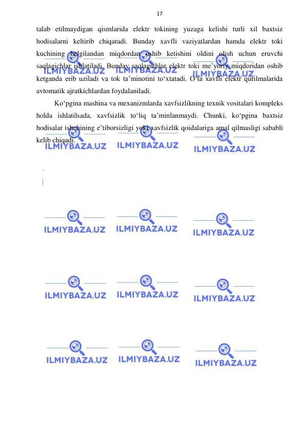  
 
17 
talab etilmaydigan qismlarida elektr tokining yuzaga kelishi turli xil baxtsiz 
hodisalarni keltirib chiqaradi. Bunday xavfli vaziyatlardan hamda elektr toki 
kuchining belgilandan miqdordan oshib ketishini oldini olish uchun eruvchi 
saqlagichlar ishlatiladi. Bunday saqlagichlar elektr toki me’yoriy miqdoridan oshib 
ketganda erib uziladi va tok ta’minotini to‘xtatadi. O‘ta xavfli elektr qurilmalarida 
avtomatik ajratkichlardan foydalaniladi. 
Ko‘pgina mashina va mexanizmlarda xavfsizlikning texnik vositalari kompleks 
holda ishlatilsada, xavfsizlik to‘liq ta’minlanmaydi. Chunki, ko‘pgina baxtsiz 
hodisalar ishchining e’tiborsizligi yoki xavfsizlik qoidalariga amal qilmasligi sababli 
kelib chiqadi. 
