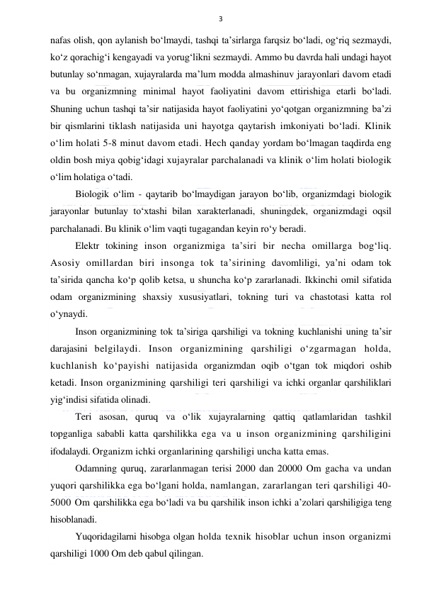  
 
3 
nafas olish, qon aylanish bo‘lmaydi, tashqi ta’sirlarga farqsiz bo‘ladi, og‘riq sezmaydi, 
ko‘z qorachig‘i kengayadi va yorug‘likni sezmaydi. Ammo bu davrda hali undagi hayot 
butunlay so‘nmagan, xujayralarda ma’lum modda almashinuv jarayonlari davom etadi 
va bu organizmning minimal hayot faoliyatini davom ettirishiga etarli bo‘ladi. 
Shuning uchun tashqi ta’sir natijasida hayot faoliyatini yo‘qotgan organizmning ba’zi 
bir qismlarini tiklash natijasida uni hayotga qaytarish imkoniyati bo‘ladi. Klinik 
o‘lim holati 5-8 minut davom etadi. Hech qanday yordam bo‘lmagan taqdirda eng 
oldin bosh miya qobig‘idagi xujayralar parchalanadi va klinik o‘lim holati biologik 
o‘lim holatiga o‘tadi. 
Biologik o‘lim - qaytarib bo‘lmaydigan jarayon bo‘lib, organizmdagi biologik 
jarayonlar butunlay to‘xtashi bilan xarakterlanadi, shuningdek, organizmdagi oqsil 
parchalanadi. Bu klinik o‘lim vaqti tugagandan keyin ro‘y beradi.  
Elektr tokining inson organizmiga ta’siri bir necha omillarga bog‘liq. 
Asosiy omillardan biri insonga tok ta’sirining davomliligi, ya’ni odam tok 
ta’sirida qancha ko‘p qolib ketsa, u shuncha ko‘p zararlanadi. Ikkinchi omil sifatida 
odam organizmining shaxsiy xususiyatlari, tokning turi va chastotasi katta rol 
o‘ynaydi. 
Inson organizmining tok ta’siriga qarshiligi va tokning kuchlanishi uning ta’sir 
darajasini belgilaydi. Inson organizmining qarshiligi o‘zgarmagan holda, 
kuchlanish ko‘payishi natijasida organizmdan oqib o‘tgan tok miqdori oshib 
ketadi. Inson organizmining qarshiligi teri qarshiligi va ichki organlar qarshiliklari 
yig‘indisi sifatida olinadi. 
Teri asosan, quruq va o‘lik xujayralarning qattiq qatlamlaridan tashkil 
topganliga sababli katta qarshilikka ega va u inson organizmining qarshiligini 
ifodalaydi. Organizm ichki organlarining qarshiligi uncha katta emas.  
Odamning quruq, zararlanmagan terisi 2000 dan 20000 Om gacha va undan 
yuqori qarshilikka ega bo‘lgani holda, namlangan, zararlangan teri qarshiligi 40-
5000 Om qarshilikka ega bo‘ladi va bu qarshilik inson ichki a’zolari qarshiligiga teng 
hisoblanadi.  
Yuqoridagilarni hisobga olgan holda texnik hisoblar uchun inson organizmi 
qarshiligi 1000 Om deb qabul qilingan. 
