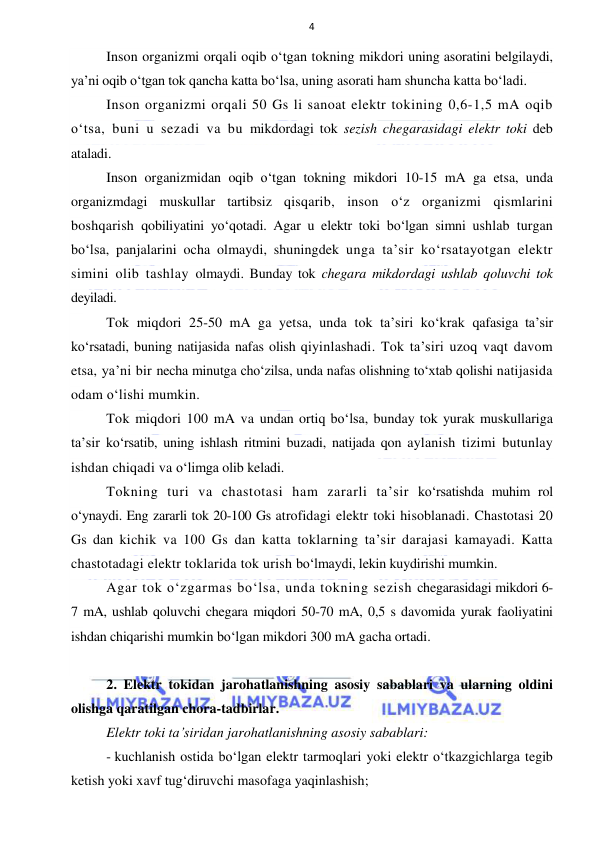  
 
4 
Inson organizmi orqali oqib o‘tgan tokning mikdori uning asoratini belgilaydi, 
ya’ni oqib o‘tgan tok qancha katta bo‘lsa, uning asorati ham shuncha katta bo‘ladi. 
Inson organizmi orqali 50 Gs li sanoat elektr tokining 0,6-1,5 mA oqib 
o‘tsa, buni u sezadi va bu mikdordagi tok sezish chegarasidagi elektr toki deb 
ataladi. 
Inson organizmidan oqib o‘tgan tokning mikdori 10-15 mA ga etsa, unda 
organizmdagi muskullar tartibsiz qisqarib, inson o‘z organizmi qismlarini 
boshqarish qobiliyatini yo‘qotadi. Agar u elektr toki bo‘lgan simni ushlab turgan 
bo‘lsa, panjalarini ocha olmaydi, shuningdek unga ta’sir ko‘rsatayotgan elektr 
simini olib tashlay olmaydi. Bunday tok chegara mikdordagi ushlab qoluvchi tok 
deyiladi. 
Tok miqdori 25-50 mA ga yetsa, unda tok ta’siri ko‘krak qafasiga ta’sir 
ko‘rsatadi, buning natijasida nafas olish qiyinlashadi. Tok ta’siri uzoq vaqt davom 
etsa, ya’ni bir necha minutga cho‘zilsa, unda nafas olishning to‘xtab qolishi natijasida 
odam o‘lishi mumkin.  
Tok miqdori 100 mA va undan ortiq bo‘lsa, bunday tok yurak muskullariga 
ta’sir ko‘rsatib, uning ishlash ritmini buzadi, natijada qon aylanish tizimi butunlay 
ishdan chiqadi va o‘limga olib keladi. 
Tokning turi va chastotasi ham zararli ta’sir ko‘rsatishda muhim rol 
o‘ynaydi. Eng zararli tok 20-100 Gs atrofidagi elektr toki hisoblanadi. Chastotasi 20 
Gs dan kichik va 100 Gs dan katta toklarning ta’sir darajasi kamayadi. Katta 
chastotadagi elektr toklarida tok urish bo‘lmaydi, lekin kuydirishi mumkin. 
Agar tok o‘zgarmas bo‘lsa, unda tokning sezish chegarasidagi mikdori 6-
7 mA, ushlab qoluvchi chegara miqdori 50-70 mA, 0,5 s davomida yurak faoliyatini 
ishdan chiqarishi mumkin bo‘lgan mikdori 300 mA gacha ortadi. 
 
2. Elektr tokidan jarohatlanishning asosiy sabablari va ularning oldini 
olishga qaratilgan chora-tadbirlar. 
Elektr toki ta’siridan jarohatlanishning asosiy sabablari: 
- kuchlanish ostida bo‘lgan elektr tarmoqlari yoki elektr o‘tkazgichlarga tegib 
ketish yoki xavf tug‘diruvchi masofaga yaqinlashish; 
