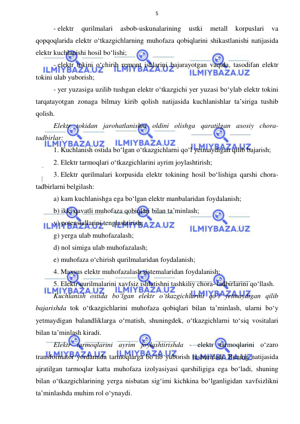  
 
5 
- elektr 
qurilmalari 
asbob-uskunalarining 
ustki 
metall 
korpuslari 
va 
qopqoqlarida elektr o‘tkazgichlarning muhofaza qobiqlarini shikastlanishi natijasida 
elektr kuchlanishi hosil bo‘lishi; 
- elektr tokini o‘chirib remont ishlarini bajarayotgan vaqtda, tasodifan elektr 
tokini ulab yuborish; 
- yer yuzasiga uzilib tushgan elektr o‘tkazgichi yer yuzasi bo‘ylab elektr tokini 
tarqatayotgan zonaga bilmay kirib qolish natijasida kuchlanishlar ta’siriga tushib 
qolish. 
Elektr tokidan jarohatlanishni oldini olishga qaratilgan asosiy chora-
tadbirlar: 
1. Kuchlanish ostida bo‘lgan o‘tkazgichlarni qo‘l yetmaydigan qilib bajarish; 
2. Elektr tarmoqlari o‘tkazgichlarini ayrim joylashtirish; 
3. Elektr qurilmalari korpusida elektr tokining hosil bo‘lishiga qarshi chora-
tadbirlarni belgilash: 
a) kam kuchlanishga ega bo‘lgan elektr manbalaridan foydalanish; 
b) ikki qavatli muhofaza qobiqlari bilan ta’minlash; 
v) potensiallarini tenglashtirish; 
g) yerga ulab muhofazalash; 
d) nol simiga ulab muhofazalash; 
e) muhofaza o‘chirish qurilmalaridan foydalanish; 
4. Maxsus elektr muhofazalash sistemalaridan foydalanish; 
5. Elektr qurilmalarini xavfsiz ishlatishni tashkiliy chora- tadbirlarini qo‘llash. 
Kuchlanish ostida bo‘lgan elektr o‘tkazgichlarini qo‘l yetmaydigan qilib 
bajarishda tok o‘tkazgichlarini muhofaza qobiqlari bilan ta’minlash, ularni bo‘y 
yetmaydigan balandliklarga o‘rnatish, shuningdek, o‘tkazgichlarni to‘siq vositalari 
bilan ta’minlash kiradi. 
Elektr tarmoqlarini ayrim joylashtirishda - elektr tarmoqlarini o‘zaro 
transformator yordamida tarmoqlarga bo‘lib yuborish tushuniladi. Buning natijasida 
ajratilgan tarmoqlar katta muhofaza izolyasiyasi qarshiligiga ega bo‘ladi, shuning 
bilan o‘tkazgichlarining yerga nisbatan sig‘imi kichkina bo‘lganligidan xavfsizlikni 
ta’minlashda muhim rol o‘ynaydi. 
