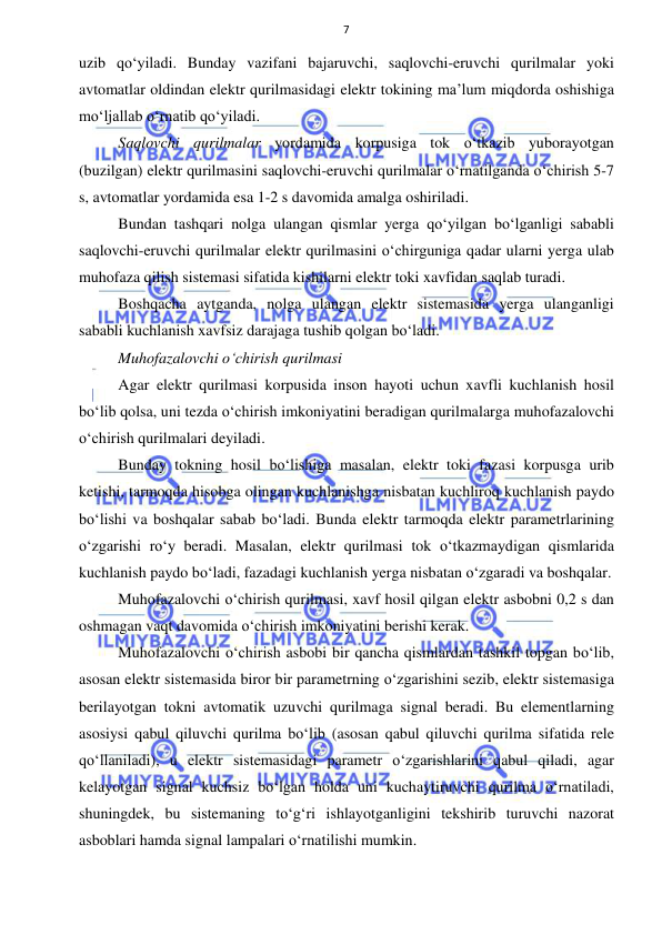  
 
7 
uzib qo‘yiladi. Bunday vazifani bajaruvchi, saqlovchi-eruvchi qurilmalar yoki 
avtomatlar oldindan elektr qurilmasidagi elektr tokining ma’lum miqdorda oshishiga 
mo‘ljallab o‘rnatib qo‘yiladi. 
Saqlovchi qurilmalar yordamida korpusiga tok o‘tkazib yuborayotgan 
(buzilgan) elektr qurilmasini saqlovchi-eruvchi qurilmalar o‘rnatilganda o‘chirish 5-7 
s, avtomatlar yordamida esa 1-2 s davomida amalga oshiriladi. 
Bundan tashqari nolga ulangan qismlar yerga qo‘yilgan bo‘lganligi sababli 
saqlovchi-eruvchi qurilmalar elektr qurilmasini o‘chirguniga qadar ularni yerga ulab 
muhofaza qilish sistemasi sifatida kishilarni elektr toki xavfidan saqlab turadi.  
Boshqacha aytganda, nolga ulangan elektr sistemasida yerga ulanganligi 
sababli kuchlanish xavfsiz darajaga tushib qolgan bo‘ladi. 
Muhofazalovchi o‘chirish qurilmasi 
Agar elektr qurilmasi korpusida inson hayoti uchun xavfli kuchlanish hosil 
bo‘lib qolsa, uni tezda o‘chirish imkoniyatini beradigan qurilmalarga muhofazalovchi 
o‘chirish qurilmalari deyiladi. 
Bunday tokning hosil bo‘lishiga masalan, elektr toki fazasi korpusga urib 
ketishi, tarmoqda hisobga olingan kuchlanishga nisbatan kuchliroq kuchlanish paydo 
bo‘lishi va boshqalar sabab bo‘ladi. Bunda elektr tarmoqda elektr parametrlarining 
o‘zgarishi ro‘y beradi. Masalan, elektr qurilmasi tok o‘tkazmaydigan qismlarida 
kuchlanish paydo bo‘ladi, fazadagi kuchlanish yerga nisbatan o‘zgaradi va boshqalar. 
Muhofazalovchi o‘chirish qurilmasi, xavf hosil qilgan elektr asbobni 0,2 s dan 
oshmagan vaqt davomida o‘chirish imkoniyatini berishi kerak. 
Muhofazalovchi o‘chirish asbobi bir qancha qismlardan tashkil topgan bo‘lib, 
asosan elektr sistemasida biror bir parametrning o‘zgarishini sezib, elektr sistemasiga 
berilayotgan tokni avtomatik uzuvchi qurilmaga signal beradi. Bu elementlarning 
asosiysi qabul qiluvchi qurilma bo‘lib (asosan qabul qiluvchi qurilma sifatida rele 
qo‘llaniladi), u elektr sistemasidagi parametr o‘zgarishlarini qabul qiladi, agar 
kelayotgan signal kuchsiz bo‘lgan holda uni kuchaytiruvchi qurilma o‘rnatiladi, 
shuningdek, bu sistemaning to‘g‘ri ishlayotganligini tekshirib turuvchi nazorat 
asboblari hamda signal lampalari o‘rnatilishi mumkin. 
