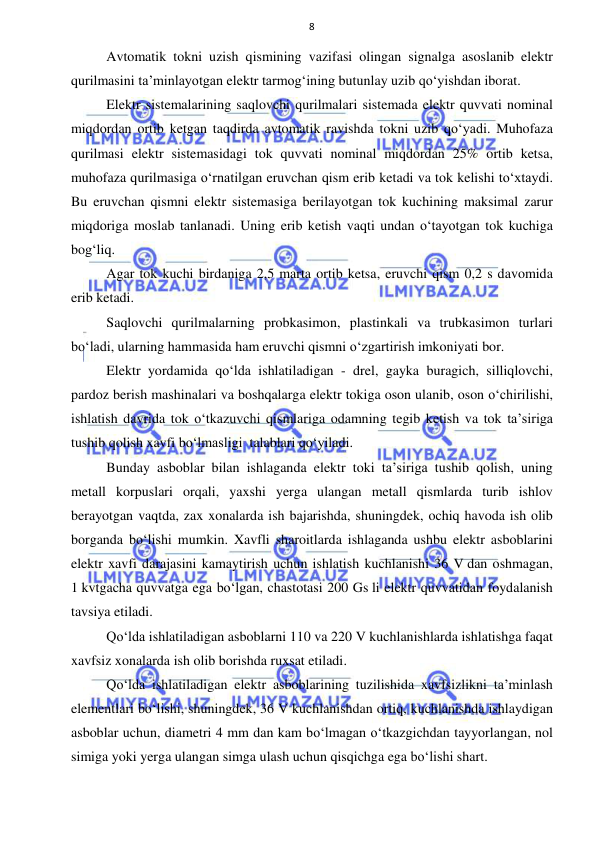  
 
8 
Avtomatik tokni uzish qismining vazifasi olingan signalga asoslanib elektr 
qurilmasini ta’minlayotgan elektr tarmog‘ining butunlay uzib qo‘yishdan iborat.  
Elektr sistemalarining saqlovchi qurilmalari sistemada elektr quvvati nominal 
miqdordan ortib ketgan taqdirda avtomatik ravishda tokni uzib qo‘yadi. Muhofaza 
qurilmasi elektr sistemasidagi tok quvvati nominal miqdordan 25% ortib ketsa, 
muhofaza qurilmasiga o‘rnatilgan eruvchan qism erib ketadi va tok kelishi to‘xtaydi. 
Bu eruvchan qismni elektr sistemasiga berilayotgan tok kuchining maksimal zarur 
miqdoriga moslab tanlanadi. Uning erib ketish vaqti undan o‘tayotgan tok kuchiga 
bog‘liq. 
Agar tok kuchi birdaniga 2,5 marta ortib ketsa, eruvchi qism 0,2 s davomida 
erib ketadi. 
Saqlovchi qurilmalarning probkasimon, plastinkali va trubkasimon turlari 
bo‘ladi, ularning hammasida ham eruvchi qismni o‘zgartirish imkoniyati bor. 
Elektr yordamida qo‘lda ishlatiladigan - drel, gayka buragich, silliqlovchi, 
pardoz berish mashinalari va boshqalarga elektr tokiga oson ulanib, oson o‘chirilishi, 
ishlatish davrida tok o‘tkazuvchi qismlariga odamning tegib ketish va tok ta’siriga 
tushib qolish xavfi bo‘lmasligi  talablari qo‘yiladi. 
Bunday asboblar bilan ishlaganda elektr toki ta’siriga tushib qolish, uning 
metall korpuslari orqali, yaxshi yerga ulangan metall qismlarda turib ishlov 
berayotgan vaqtda, zax xonalarda ish bajarishda, shuningdek, ochiq havoda ish olib 
borganda bo‘lishi mumkin. Xavfli sharoitlarda ishlaganda ushbu elektr asboblarini 
elektr xavfi darajasini kamaytirish uchun ishlatish kuchlanishi 36 V dan oshmagan, 
1 kvtgacha quvvatga ega bo‘lgan, chastotasi 200 Gs li elektr quvvatidan foydalanish 
tavsiya etiladi. 
Qo‘lda ishlatiladigan asboblarni 110 va 220 V kuchlanishlarda ishlatishga faqat 
xavfsiz xonalarda ish olib borishda ruxsat etiladi. 
Qo‘lda ishlatiladigan elektr asboblarining tuzilishida xavfsizlikni ta’minlash 
elementlari bo‘lishi, shuningdek, 36 V kuchlanishdan ortiq, kuchlanishda ishlaydigan 
asboblar uchun, diametri 4 mm dan kam bo‘lmagan o‘tkazgichdan tayyorlangan, nol 
simiga yoki yerga ulangan simga ulash uchun qisqichga ega bo‘lishi shart. 
