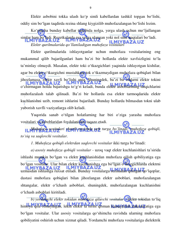  
 
9 
Elektr asbobini tokka ulash ko‘p simli kabellardan tashkil topgan bo‘lishi, 
oddiy sim bo‘lgan taqdirda rezina shlang kiygizilib muhofazalangan bo‘lishi lozim. 
Ko‘pincha bunday kabellar tarkibida nolga, yerga ulash uchun mo‘ljallangan 
simlar ham bo‘ladi. Rozetkalarda esa yerga ulangan yoki nol simi nuqtalari bo‘ladi. 
Elektr qurilmalarida qo‘llaniladigan muhofaza vositalari 
Elektr qurilmalarida ishlayotganlar uchun muhofaza vositalarining eng 
mukammal qilib bajarilganlari ham ba’zi bir hollarda elektr xavfsizligini to‘la 
ta’minlay olmaydi. Masalan, elektr toki o‘tkazgichlari yaqinida ishlayotgan kishilar, 
agar bu elektr o‘tkazgichni mustahkam tok o‘tkazmaydigan muhofaza qobiqlari bilan 
jihozlamasa, elektr xavfi bo‘lishi aniq. Shuningdek, ba’zi bir ishlarni elektr tokini 
o‘chirmagan holda bajarishga to‘g‘ri keladi, bunda elektr asboblarining tutqichlarini 
muhofazalash talab qilinadi. Ba’zi bir hollarda esa elektr tarmoqdarida elektr 
kuchlanishni uzib, remont ishlarini bajariladi. Bunday hollarda bilmasdan tokni ulab 
yuborish xavfli vaziyatlarga olib keladi. 
Yuqorida sanab o‘tilgan holatlarning har biri o‘ziga yarasha muhofaza 
vositalari va asboblaridan foydalanishni taqazo etadi.  
Muhofaza vositalari shartli ravishda uch turga bo‘linadi: muhofaza qobiqli, 
to‘siq va saqlovchi vositalar.  
1. Muhofaza qobiqli elektrdan saqlovchi vositalar ikki turga bo‘linadi:  
a) asosiy muhofaza qobiqli vositalar - uzoq vaqt elektr kuchlanishlari ta’sirida 
ishlashi mumkin bo‘lgan va elektr kuchlanishidan muhofaza qilish qobiliyatiga ega 
bo‘lgan vositalar. Ular bilan elektr kuchlanishga ega bo‘lgan o‘tkazgichlarda elektrni 
uzmasdan ishlashga ruxsat etiladi. Bunday vositalarga rezinadan qilingan qo‘lqoplar, 
dastasi muhofaza qobiqlari bilan jihozlangan elektr asboblari, muhofazalangan 
shtangalar, elektr o‘lchash asboblari, shuningdek, muhofazalangan kuchlanishni 
o‘lchash asboblari kiritiladi. 
b) yordamchi elektr tokidan muhofaza qiluvchi vositalar - elektr tokidan to‘liq 
himoya qila olmaydigan, lekin elektr ta’sirini qisman kamaytirish imkoniyatiga ega 
bo‘lgan vositalar. Ular asosiy vositalarga qo‘shimcha ravishda ularning muhofaza 
qobiliyatini oshirish uchun xizmat qiladi. Yordamchi muhofaza vositalariga dielektrik 
