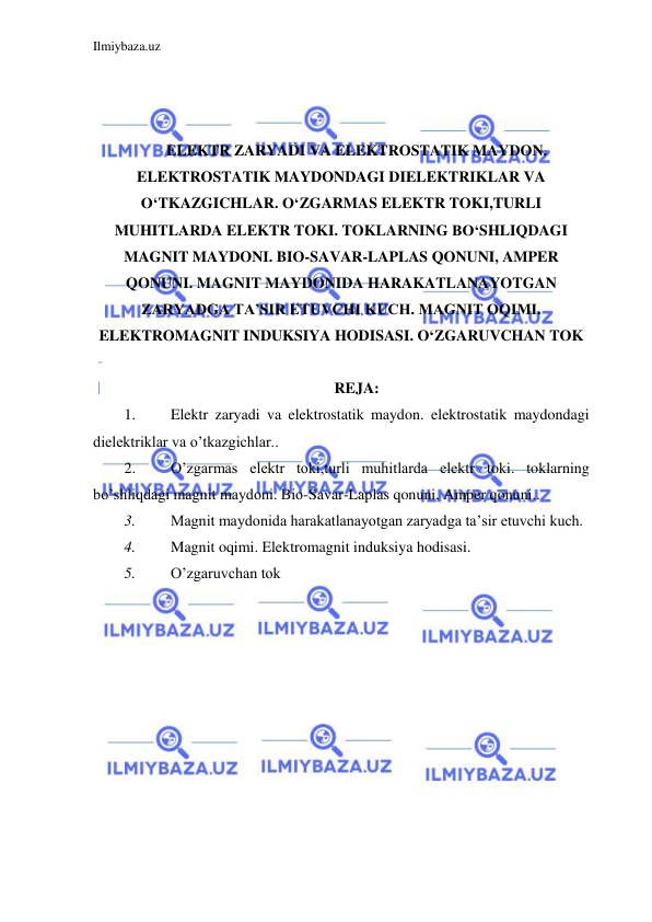 Ilmiybaza.uz 
 
 
 
 
ELEKTR ZARYADI VA ELEKTROSTATIK MAYDON. 
ELEKTROSTATIK MAYDONDAGI DIELEKTRIKLAR VA 
O‘TKAZGICHLAR. O‘ZGARMAS ELEKTR TOKI,TURLI 
MUHITLARDA ELEKTR TOKI. TOKLARNING BO‘SHLIQDAGI 
MAGNIT MAYDONI. BIO-SAVAR-LAPLAS QONUNI, AMPER 
QONUNI. MAGNIT MAYDONIDA HARAKATLANAYOTGAN 
ZARYADGA TA’SIR ETUVCHI KUCH. MAGNIT OQIMI. 
ELEKTROMAGNIT INDUKSIYA HODISASI. O‘ZGARUVCHAN TOK 
 
REJA: 
1. 
Elektr zaryadi va elektrostatik maydon. elektrostatik maydondagi 
dielektriklar va o’tkazgichlar.. 
2. 
O’zgarmas elektr toki,turli muhitlarda elektr toki. toklarning 
bo’shliqdagi magnit maydoni. Bio-Savar-Laplas qonuni, Amper qonuni.. 
3. 
Magnit maydonida harakatlanayotgan zaryadga ta’sir etuvchi kuch. 
4. 
Magnit oqimi. Elektromagnit induksiya hodisasi. 
5. 
O’zgaruvchan tok 
 
 
 
 
 
 
 
 
 
 
