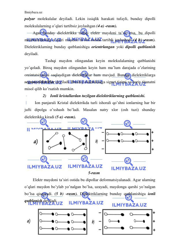 Ilmiybaza.uz 
 
polyar molekulalar deyiladi. Lekin issiqlik harakati tufayli, bunday dipolli 
molekulalarning o’qlari tartibsiz joylashgan (4 a) -rasm).  
Agar bunday dielektrikka tashqi elektr maydoni ta’sir etsa, bu dipolli 
molekulalarning o’qlari maydon ta’siri ostida tartibli joylashadi (4 b) -rasm). 
Dielektriklarning bunday qutblanishiga orientrlangan yoki dipolli qutblanish 
deyiladi.  
  
Tashqi maydon olingandan keyin molekulalarning qutblanishi 
yo’qoladi. Biroq maydon olingandan keyin ham ma’lum darajada o’zlarining 
oreintatsiyasini saqlaydigan dielektriklar ham mavjud. Bunday dielektriklarga 
segnotoelektriklar deyiladi. Bunday elektriklarga signet tizimi va bariy titanatni 
misol qilib ko’rsatish mumkin.  
2) Ionli kristallardan tuzilgan dielektriklarning qutblanishi. 
  Ion panjarali Kristal dielektrikda turli ishorali qo’shni ionlarning har bir 
jufti dipolga o’xshash bo’ladi. Masalan natry xlor (osh tuzi) shunday 
dielektrikka kiradi (5 a) -rasm). 
  
 
 
 
 
 
 
5-rasm 
Elektr maydoni ta’siri ostida bu dipollar deformatsiyalanadi. Agar ularning 
o’qlari maydon bo’ylab yo’nalgan bo’lsa, uzayadi, maydonga qarshi yo’nalgan 
bo’lsa qisqaradi. (5 b) -rasm). Dielektriklarning bunday qutblanishiga ionli 
qutblanish deyiladi. 
 
 
 
