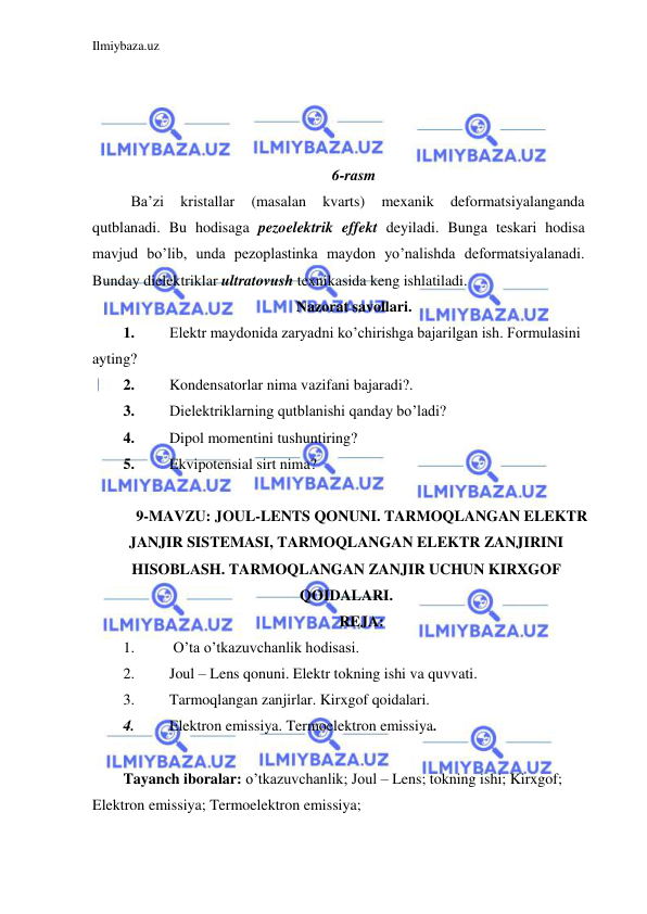 Ilmiybaza.uz 
 
 
 
 
 
6-rasm 
 Ba’zi 
kristallar 
(masalan 
kvarts) 
mexanik 
deformatsiyalanganda 
qutblanadi. Bu hodisaga pezoelektrik effekt deyiladi. Bunga teskari hodisa 
mavjud bo’lib, unda pezoplastinka maydon yo’nalishda deformatsiyalanadi. 
Bunday dielektriklar ultratovush texnikasida keng ishlatiladi. 
Nazorat savollari. 
1. 
Elektr maydonida zaryadni ko’chirishga bajarilgan ish. Formulasini 
ayting? 
2. 
Kondensatorlar nima vazifani bajaradi?. 
3. 
Dielektriklarning qutblanishi qanday bo’ladi? 
4. 
Dipol momentini tushuntiring? 
5. 
Ekvipotensial sirt nima? 
 
9-MAVZU: JOUL-LENTS QONUNI. TARMOQLANGAN ELEKTR 
JANJIR SISTEMASI, TARMOQLANGAN ELEKTR ZANJIRINI 
HISOBLASH. TARMOQLANGAN ZANJIR UCHUN KIRXGOF 
QOIDALARI. 
REJA: 
1. 
 O’ta o’tkazuvchanlik hodisasi. 
2. 
Joul – Lens qonuni. Elektr tokning ishi va quvvati. 
3. 
Tarmoqlangan zanjirlar. Kirxgof qoidalari.  
4. 
Elektron emissiya. Termoelektron emissiya. 
 
Tayanch iboralar: o’tkazuvchanlik; Joul – Lens; tokning ishi; Kirxgof; 
Elektron emissiya; Termoelektron emissiya; 
 
