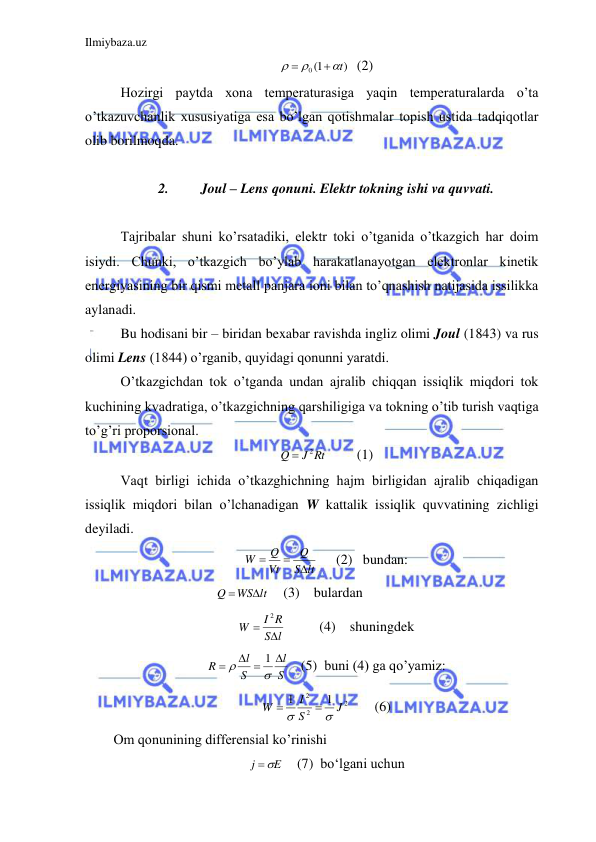 Ilmiybaza.uz 
 
)
0 1(
t




  (2) 
 Hozirgi paytda xona temperaturasiga yaqin temperaturalarda o’ta 
o’tkazuvchanlik xususiyatiga esa bo’lgan qotishmalar topish ustida tadqiqotlar 
olib borilmoqda.  
 
2. 
Joul – Lens qonuni. Elektr tokning ishi va quvvati. 
 
 Tajribalar shuni ko’rsatadiki, elektr toki o’tganida o’tkazgich har doim 
isiydi. Chunki, o’tkazgich bo’ylab harakatlanayotgan elektronlar kinetik 
energiyasining bir qismi metall panjara ioni bilan to’qnashish natijasida issilikka 
aylanadi.  
 Bu hodisani bir – biridan bexabar ravishda ingliz olimi Joul (1843) va rus 
olimi Lens (1844) o’rganib, quyidagi qonunni yaratdi.  
 O’tkazgichdan tok o’tganda undan ajralib chiqqan issiqlik miqdori tok 
kuchining kvadratiga, o’tkazgichning qarshiligiga va tokning o’tib turish vaqtiga 
to’g’ri proporsional.  
J Rt
Q
 2
 
(1) 
 Vaqt birligi ichida o’tkazghichning hajm birligidan ajralib chiqadigan 
issiqlik miqdori bilan o’lchanadigan W kattalik issiqlik quvvatining zichligi 
deyiladi.  
S lt
Q
Vt
Q
W



     (2)   bundan: 
      
                 
WS lt
Q


    (3)    bulardan  
l
S
I R
W


2
 
 (4)    shuningdek 
S
l
S
l
R

 



1
   (5)  buni (4) ga qo’yamiz: 
2
2
2
1
1
J
S
I
W




 
(6) 
Om qonunining differensial ko’rinishi  
E
j
 
   (7)  bo‘lgani uchun 
