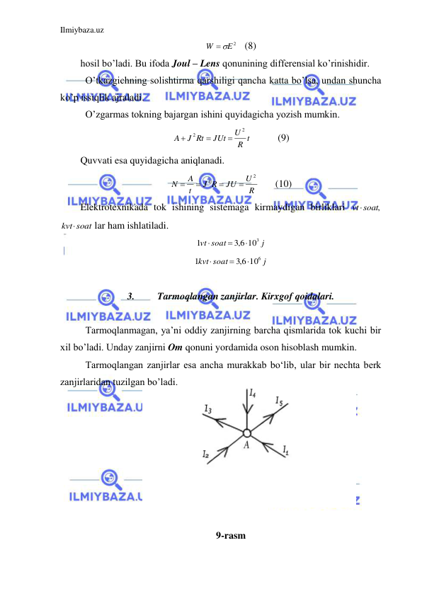 Ilmiybaza.uz 
 
E2
W
 
   (8) 
hosil bo’ladi. Bu ifoda Joul – Lens qonunining differensial ko’rinishidir.  
 O’tkazgichning solishtirma qarshiligi qancha katta bo’lsa, undan shuncha 
ko’p issiqlik ajraladi.  
 O’zgarmas tokning bajargan ishini quyidagicha yozish mumkin.  
 
R t
U
JUt
J Rt
A
2
2



  
(9) 
Quvvati esa quyidagicha aniqlanadi.  
R
U
JU
J R
t
A
N
2
2




 
(10) 
Elektrotexnikada tok ishining sistemaga kirmaydigan birliklari 
vtsoat,
 
kvtsoat
 lar ham ishlatiladi.  
j
soat
vt
103
6,3
1



 
j
soat
kvt
106
6,3
1



 
 
3. 
Tarmoqlangan zanjirlar. Kirxgof qoidalari. 
 
 Tarmoqlanmagan, ya’ni oddiy zanjirning barcha qismlarida tok kuchi bir 
xil bo’ladi. Unday zanjirni Om qonuni yordamida oson hisoblash mumkin.  
 Tarmoqlangan zanjirlar esa ancha murakkab bo‘lib, ular bir nechta berk 
zanjirlaridan tuzilgan bo’ladi. 
 
 
 
 
 
 
 
 
9-rasm 
