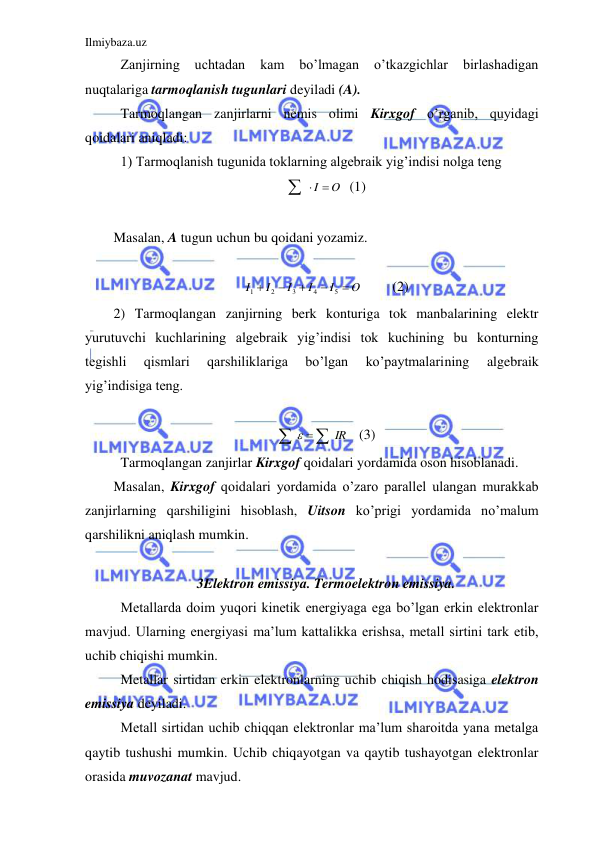 Ilmiybaza.uz 
 
 Zanjirning 
uchtadan 
kam 
bo’lmagan 
o’tkazgichlar 
birlashadigan 
nuqtalariga tarmoqlanish tugunlari deyiladi (A).  
 Tarmoqlangan zanjirlarni nemis olimi Kirxgof o’rganib, quyidagi 
qoidalari aniqladi: 
 1) Tarmoqlanish tugunida toklarning algebraik yig’indisi nolga teng  
  I  O
  (1) 
 
Masalan, A tugun uchun bu qoidani yozamiz.  
 
O
I
I
I
I
I





5
4
3
2
1
 
(2) 
2) Tarmoqlangan zanjirning berk konturiga tok manbalarining elektr 
yurutuvchi kuchlarining algebraik yig’indisi tok kuchining bu konturning 
tegishli 
qismlari 
qarshiliklariga 
bo’lgan 
ko’paytmalarining 
algebraik 
yig’indisiga teng.  
 
 IR

 
   (3) 
 Tarmoqlangan zanjirlar Kirxgof qoidalari yordamida oson hisoblanadi. 
Masalan, Kirxgof qoidalari yordamida o’zaro parallel ulangan murakkab 
zanjirlarning qarshiligini hisoblash, Uitson ko’prigi yordamida no’malum 
qarshilikni aniqlash mumkin.  
 
3 Elektron emissiya. Termoelektron emissiya. 
 Metallarda doim yuqori kinetik energiyaga ega bo’lgan erkin elektronlar 
mavjud. Ularning energiyasi ma’lum kattalikka erishsa, metall sirtini tark etib, 
uchib chiqishi mumkin.  
 Metallar sirtidan erkin elektronlarning uchib chiqish hodisasiga elektron 
emissiya deyiladi.  
 Metall sirtidan uchib chiqqan elektronlar ma’lum sharoitda yana metalga 
qaytib tushushi mumkin. Uchib chiqayotgan va qaytib tushayotgan elektronlar 
orasida muvozanat mavjud.  
