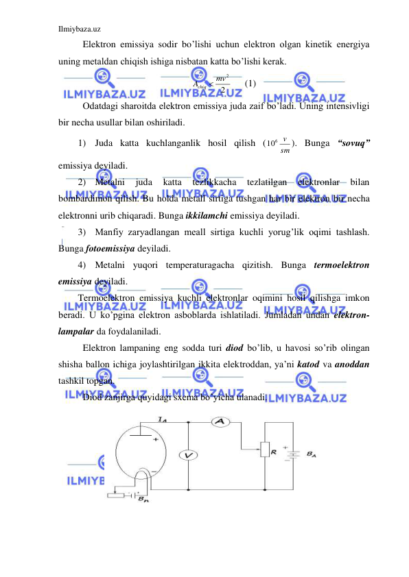 Ilmiybaza.uz 
 
 Elektron emissiya sodir bo’lishi uchun elektron olgan kinetik energiya 
uning metaldan chiqish ishiga nisbatan katta bo’lishi kerak.  
2
Achiq  mv2
 
(1) 
 Odatdagi sharoitda elektron emissiya juda zaif bo’ladi. Uning intensivligi 
bir necha usullar bilan oshiriladi.  
1) Juda katta kuchlanganlik hosil qilish (
sm
106 v
). Bunga “sovuq” 
emissiya deyiladi.  
2) Metalni 
juda 
katta 
tezlikkacha 
tezlatilgan 
elektronlar 
bilan 
bombardimon qilish. Bu holda metall sirtiga tushgan har bir elektron bir necha 
elektronni urib chiqaradi. Bunga ikkilamchi emissiya deyiladi. 
3) Manfiy zaryadlangan meall sirtiga kuchli yorug’lik oqimi tashlash. 
Bunga fotoemissiya deyiladi.  
4) Metalni yuqori temperaturagacha qizitish. Bunga termoelektron 
emissiya deyiladi.  
Termoelektron emissiya kuchli elektronlar oqimini hosil qilishga imkon 
beradi. U ko’pgina elektron asboblarda ishlatiladi. Jumladan undan elektron-
lampalar da foydalaniladi.  
 Elektron lampaning eng sodda turi diod bo’lib, u havosi so’rib olingan 
shisha ballon ichiga joylashtirilgan ikkita elektroddan, ya’ni katod va anoddan 
tashkil topgan.  
 Diod zanjirga quyidagi sxema bo’yicha ulanadi.  
 
 
 
 
 
 
 
 
